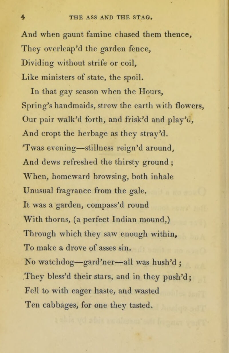 And when gaunt famine chased them thence. They overleap’d the garden fence. Dividing without strife or coil. Like ministers of state, the spoil. In that gay season when the Hours, Spring’s handmaids, strew the earth with flowers. Our pair walk’d forth, and frisk’d and play’d. And cropt the herbage as they stray’d. ’Twas evening—stillness reign’d around. And dews refreshed the thirsty ground ; When, homeward browsing, both inhale Unusual fragrance from the gale. It was a garden, compass’d round With thorns, (a perfect Indian mound,) Through which thej’^ saw enough within. To make a drove of asses sin. No watchdog—gard’ner—all was hush’d ; .They bless’d their stars, and in they push’d; Fell to with eager haste, and wasted Ten cabbages, for one they tasted.