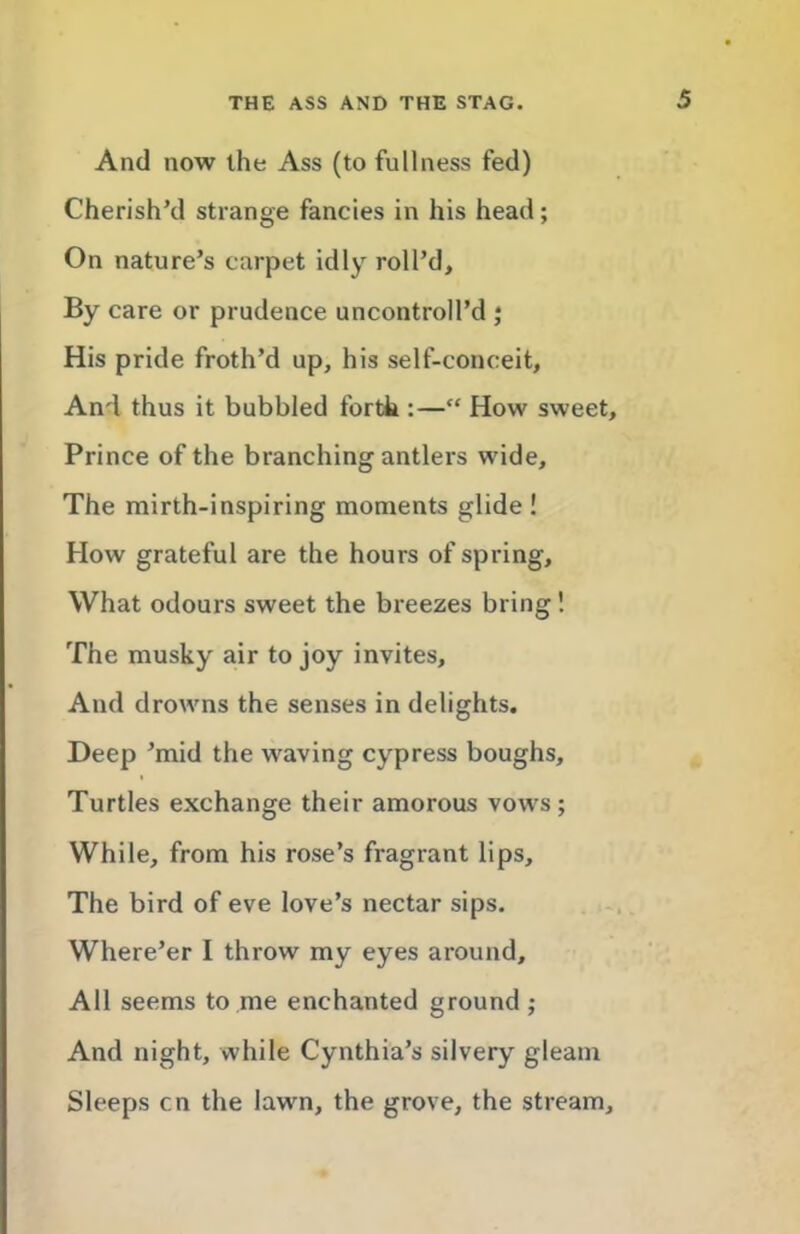 And now the Ass (to fullness fed) Cherish’d strange fancies in his head; On nature’s carpet idly roll’d. By care or prudence uncontroll’d j His pride froth’d up, his self-conceit. And thus it bubbled forth :—“ How sweet. Prince of the branching antlers wide. The mirth-inspiring moments glide ! How grateful are the hours of spring. What odours sweet the breezes bring 1 The musky air to joy invites. And drowns the senses in delights. Deep ’mid the waving cypress boughs. Turtles exchange their amorous vows; While, from his rose’s fragrant lips. The bird of eve love’s nectar sips. Where’er I throw my eyes around. All seems to me enchanted ground; And night, while Cynthia’s silvery gleam Sleeps cn the lawn, the grove, the stream.