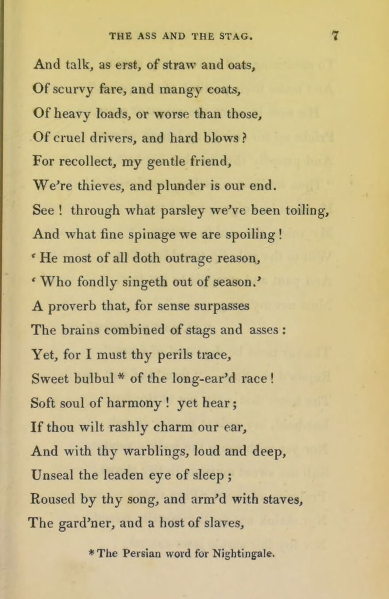 And talk, as erst, of straw and oats, Of scurvy fare, and mangy coats. Of heavy loads, or worse than those. Of cruel drivers, and hard blows ? For recollect, my gentle friend. We’re thieves, and plunder is our end. See ! through what parsley we’ve been toiling. And what fine spinage we are spoiling ! * He most of all doth outrage reason, * Who fondly singeth out of season.’ A proverb that, for sense surpasses The brains combined of stags and asses ; Yet, for I must thy perils trace. Sweet bulbul * of the long-ear’d race ! Soft soul of harmony ! yet hear; If thou wilt rashly charm our ear. And with thy warblings, loud and deep. Unseal the leaden eye of sleep ; Roused by thy song, and arm’d with staves. The gard’ner, and a host of slaves. * The Persian woid for Nightingale.