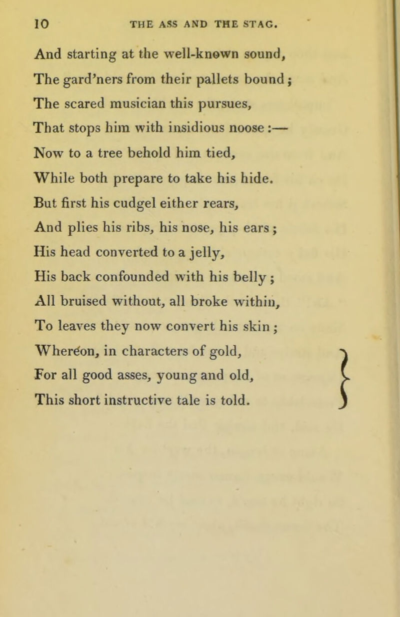 And starting at the well-known sound. The gard’ners from their pallets bound; The scared musician this pursues. That stops him with insidious noose :— Now to a tree behold him tied. While both prepare to take his hide. But first his cudgel either rears. And plies his ribs, his nose, his ears; His head converted to a jelly. His back confounded with his belly ; All bruised without, all broke within. To leaves they now convert his skin ; Wherdon, in characters of gold. For all good asses, young and old. This short instructive tale is told.
