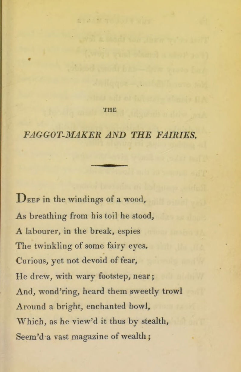 THE FAGGOT-MAKER AND THE FAIRIES. Deep in the windings of a wood. As breathing from his toil he stood, A labourer, in the break, espies The twinkling of some fairy eyes. Curious, yet not devoid of fear. He drew, with wary footstep, near; And, wond’ring, heard them sweetly trowl Around a bright, enchanted bowl. Which, as he view’d it thus by stealth, Seem’d a vast magazine of wealth;