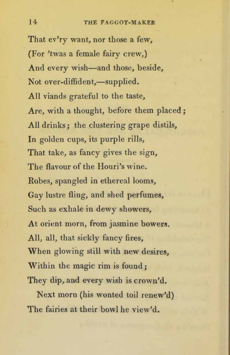 That ev’ry want, nor those a few, (For ^twas a female fairy crew,) And every wish—and those, beside. Not over-diffident,—supplied. All viands grateful to the taste. Are, with a thought, before them placed All drinks; the clustering grape distils. In golden cups, its purple rills. That take, as fancy gives the sign. The flavour of the Houri’s wine. Robes, spangled in ethereal looms. Gay lustre fling, and shed perfumes. Such as exhale in dewy showers. At orient morn, from jasmine bowers. All, all, that sickly fancy fires. When glowing still with new desires. Within the magic rim is found; They dip, and every wish is crown’d. Next morn (his wonted toil renew’d) The fairies at their bowl he view’d.