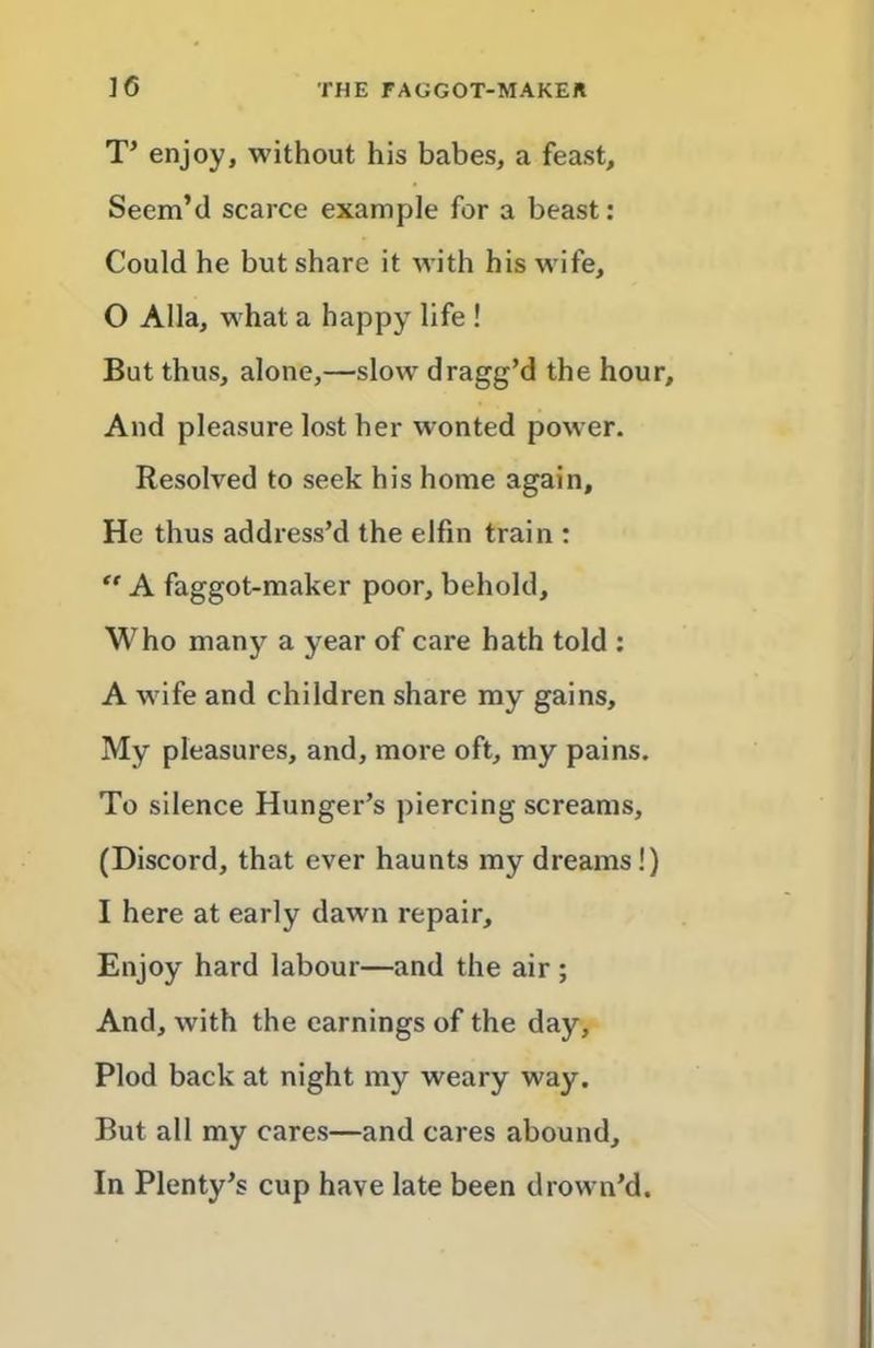 T’ enjoy, without his babes, a feast. Seem’d scarce example for a beast: Could he but share it with his wife, 0 Alla, what a happy life ! But thus, alone,—slow dragg’d the hour. And pleasure lost her wonted power. Resolved to seek his home again. He thus address’d the elfin train : “ A faggot-maker poor, behold. Who many a year of care hath told ; A wife and children share my gains. My pleasures, and, more oft, my pains. To silence Hunger’s piercing screams, (Discord, that ever haunts my dreams!) 1 here at early dawn repair. Enjoy hard labour—and the air; And, with the earnings of the day. Plod back at night my weary way. But all my cares—and cares abound. In Plenty’s cup have late been drown’d.