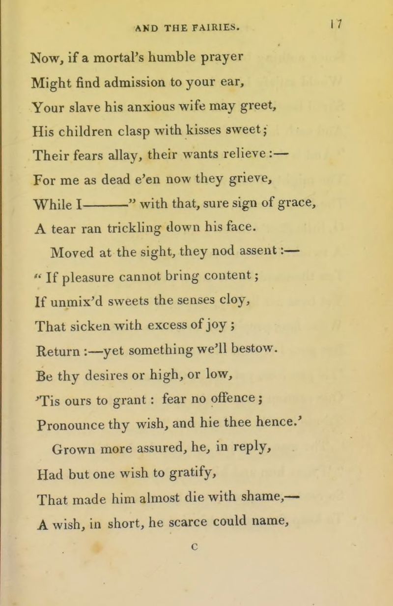 Now, if a mortal’s humble prayer Might find admission to your ear. Your slave his anxious wife may greet. His children clasp with kisses sweet; Their fears allay, their wants relieve :— For me as dead e’en now they grieve. While I ” with that, sure sign of grace, A tear ran trickling down his face. Moved at the sight, they nod assent:— “ If pleasure cannot bring content; If unmix’d sweets the senses cloy. That sicken with excess of joy ; Return :—yet something we’ll bestow. Be thy desires or high, or low, ’Tis ours to grant: fear no offence; Pronounce thy wish, and hie thee hence.’ Grown more assured, he, in reply. Had but one wish to gratify. That made him almost die with shame,— A wish, in short, he scarce could name. c
