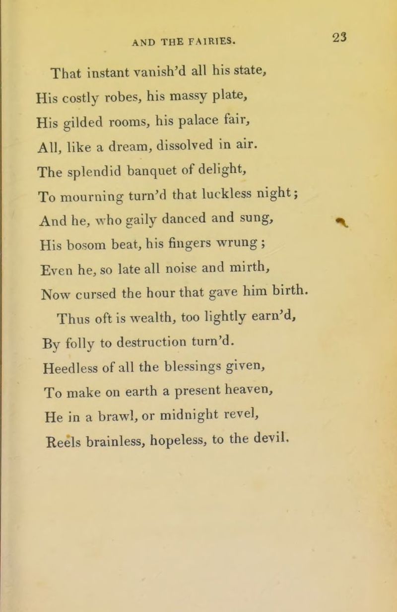 That instant vanish’d all his state. His costly robes, his massy plate. His gilded rooms, his palace fair. All, like a dream, dissolved in air. The splendid banquet of delight. To mourning turn’d that luckless night; And he, who gaily danced and sung, ^ His bosom beat, his fingers wrung ; Even he, so late all noise and mirth. Now cursed the hour that gave him birth. Thus oft is wealth, too lightly earn’d. By folly to destruction turn’d. Heedless of all the blessings given. To make on earth a present heaven. He in a brawl, or midnight revel. Reels brainless, hopeless, to the devil.