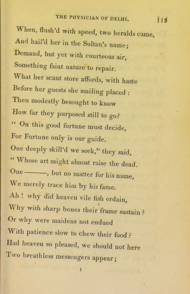 H hen, flush’d with speed, two heralds came. And hail’d her in the Sultan’s name; Demand, but yet with courteous air. Something faint nature to repair. What her scant store affords, with haste Before her guests she smiling placed : Then modestl)' besought to know How far they purposed still to go? On this good fortune must decide. For Fortune only is our guide. One deeply skill’d we seek,” they said, “ Whose art might almost raise the dead. > but no matter for his name. We merely trace him by his fame. Ah ! why did heaven vile fish ordain. Why with sharp bones their’frame sustain ? Or why were maidens not endued With patience slow to chew their food ? Had heaven so pleased, we should not here Two breathless messengers appear; i