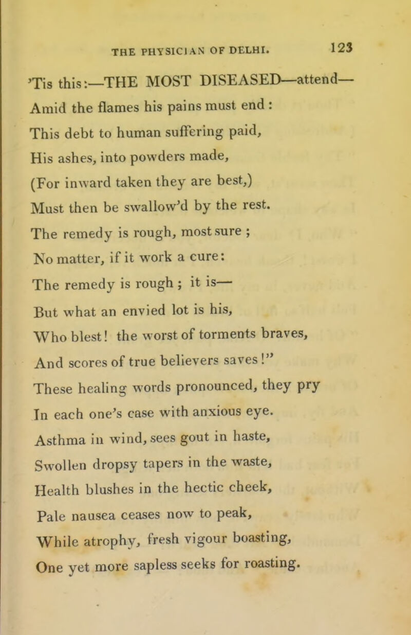 ’Tis this:—THE MOST DISEASED—attend— Amid the flames his pains must end : This debt to human suffering paid. His ashes, into powders made, (For inward taken they are best,) Must then be swallowM by the rest. The remedy is rough, most sure ; Ko matter, if it work a cure: The remedy is rough ; it is— But what an envied lot is his. Who blest! the worst of torments braves. And scores of true believers saves !” These healing words pronounced, they pry In each one’s case with anxious eye. Asthma in wind, sees gout in haste. Swollen dropsy tapers in the waste. Health blushes in the hectic cheek. Pale nausea ceases now to peak. While atrophy, fresh vigour boasting. One yet more sapless seeks for roasting.