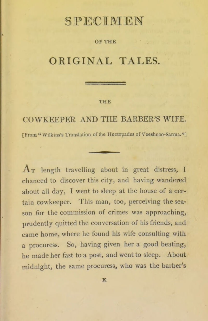 SPECIMEN OF THE ORIGINAL TALES. THE COWKEEPER AND THE BARBER’S WIFE. [From “ Wilkins’s Translation of the Heetopades of Veeshnoo-Sarma.”] At length travelling about in great distress, I chanced to discover this city, and having wandered about all day, I went to sleep at the house of a cer- tain cowkeeper. This man, too, perceiving the sea- son for the commission of crimes was approaching, prudently quitted the conversation of his friends, and came home, where he found his wife consulting with a procuress. So, having given her a good beating, he made her fast to a post, and went to sleep. About midnight, the same procuress, who was the barber’s K