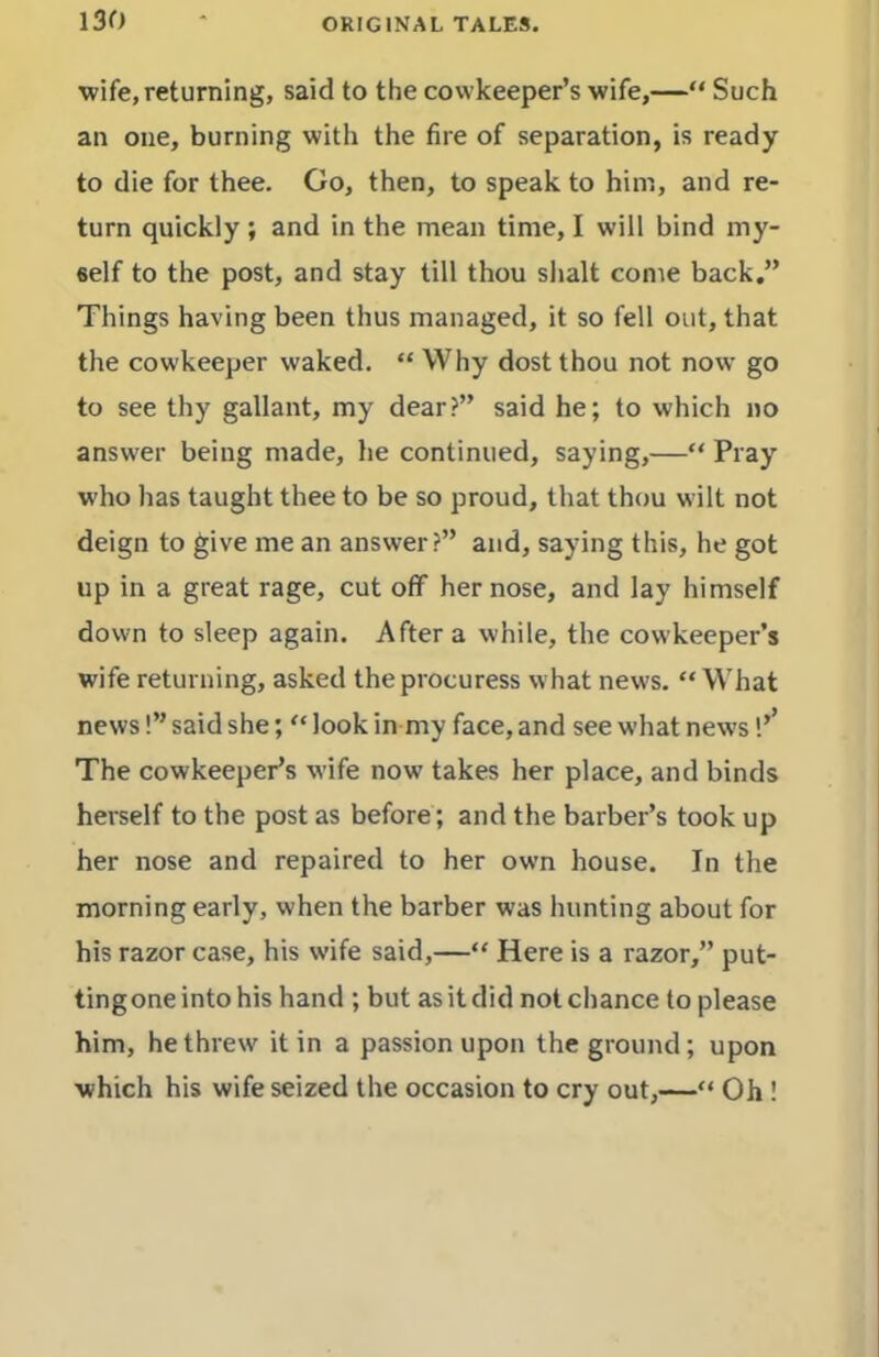 wife, returning, said to the covvkeeper’s wife,—“ Such an one, burning with the fire of separation, is ready to die for thee. Go, then, to speak to him, and re- turn quickly; and in the mean time, I will bind my- self to the post, and stay till thou shalt come back.” Things having been thus managed, it so fell out, that the cowkeeper waked. “ Why dost thou not now go to see thy gallant, my dear?” said he; to which no answer being made, he continued, saying,—“ Pray who has taught thee to be so proud, that thou wilt not deign to give me an answer?” and, saying this, he got up in a great rage, cut off her nose, and lay himself down to sleep again. After a while, the cowkeeper’s wife returning, asked the procuress what news. “ What news!” said she; “ look in my face, and see what news The cowkeeper’s wife now takes her place, and binds herself to the post as before; and the barber’s took up her nose and repaired to her own house. In the morning early, when the barber was hunting about for his razor case, his wife said,—“ Here is a razor,” put- ting one into his hand ; but as it did not chance to please him, he threw it in a passion upon the ground; upon which his wife seized the occasion to cry out,—“ Oh!