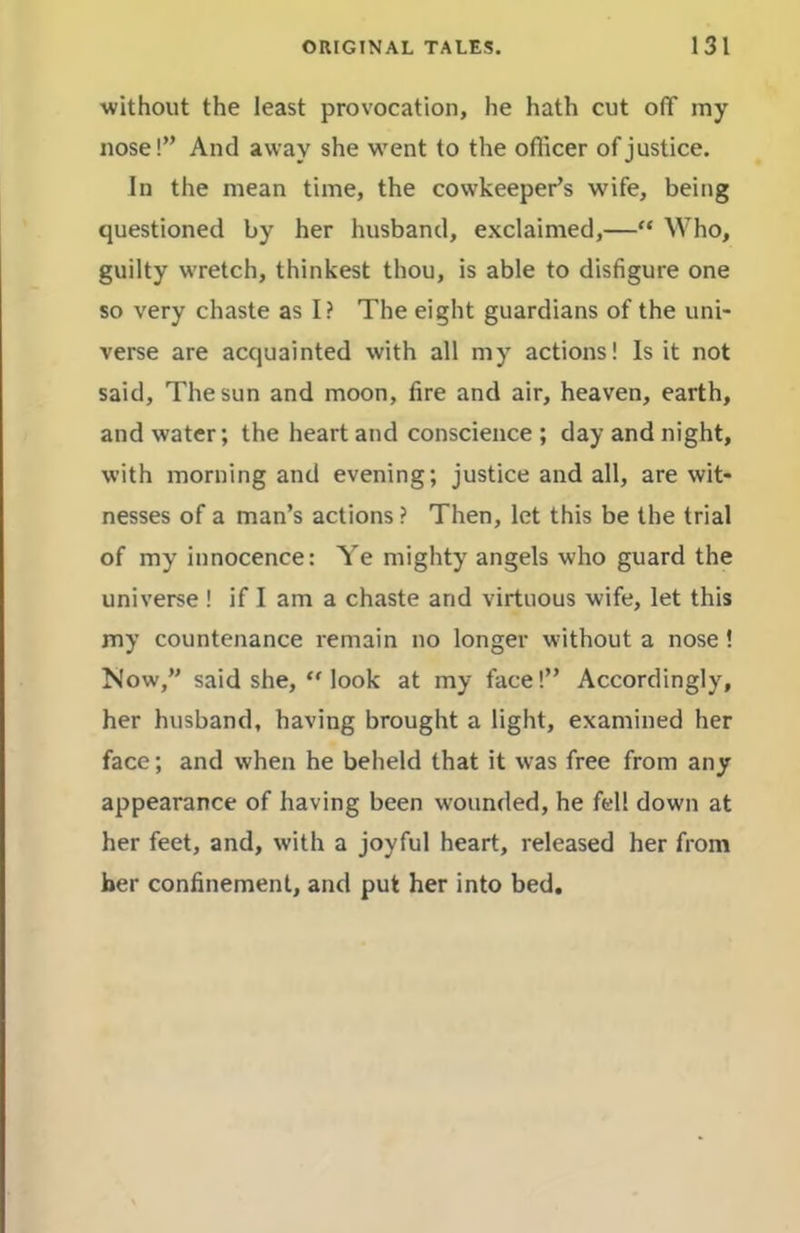 without the least provocation, he hath cut off my nose!” And away she w^ent to the officer of justice. In the mean time, the cowkeeper’s wife, being questioned by her husband, exclaimed,—“ Who, guilty wretch, thinkest thou, is able to disfigure one so very chaste as I? The eight guardians of the uni- verse are acquainted with all my actions! Is it not said. The sun and moon, fire and air, heaven, earth, and water; the heart and conscience; day and night, with morning and evening; justice and all, are wit- nesses of a man’s actions ? Then, let this be the trial of my innocence: Ye mighty angels who guard the universe ! if I am a chaste and virtuous wife, let this my countenance remain no longer without a nose! Now,” said she, “ look at my face!” Accordingly, her husband, having brought a light, examined her face; and when he beheld that it was free from any appearance of having been wounded, he fell down at her feet, and, with a joyful heart, released her from her confinement, and put her into bed.