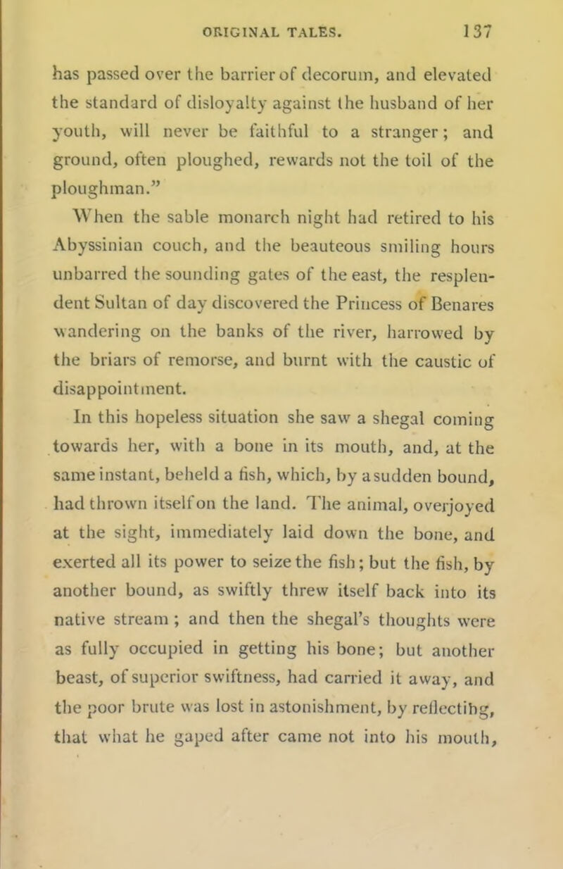 has passed over the barrier of decorum, and elevated the standard of disloyalty against the husband of her youth, will never be faithful to a stranger; and ground, often ploughed, rewards not the toil of the ploughman.” When the sable monarch night had retired to his Abyssinian couch, and the beauteous smiling hours unbarred the sounding gates of the east, the resplen- dent Sultan of day discovered the Princess of Benares wandering on the banks of the river, harrowed by the briars of remorse, and burnt with the caustic of disappointment. In this hopeless situation she saw a shegal coming towards her, with a bone in its mouth, and, at the same instant, beheld a fish, which, by asudden bound, had thrown itself on the land. The animal, overjoyed at the sight, immediately laid down the bone, and exerted all its power to seize the fish; but the fish, by another bound, as swiftly threw itself back into its native stream ; and then the shegal’s thoughts were as fully occupied in getting his bone; but another beast, of superior swiftness, had carried it away, and the poor brute was lost in astonishment, by rellectihg, that what he gaped after came not into his mouth.
