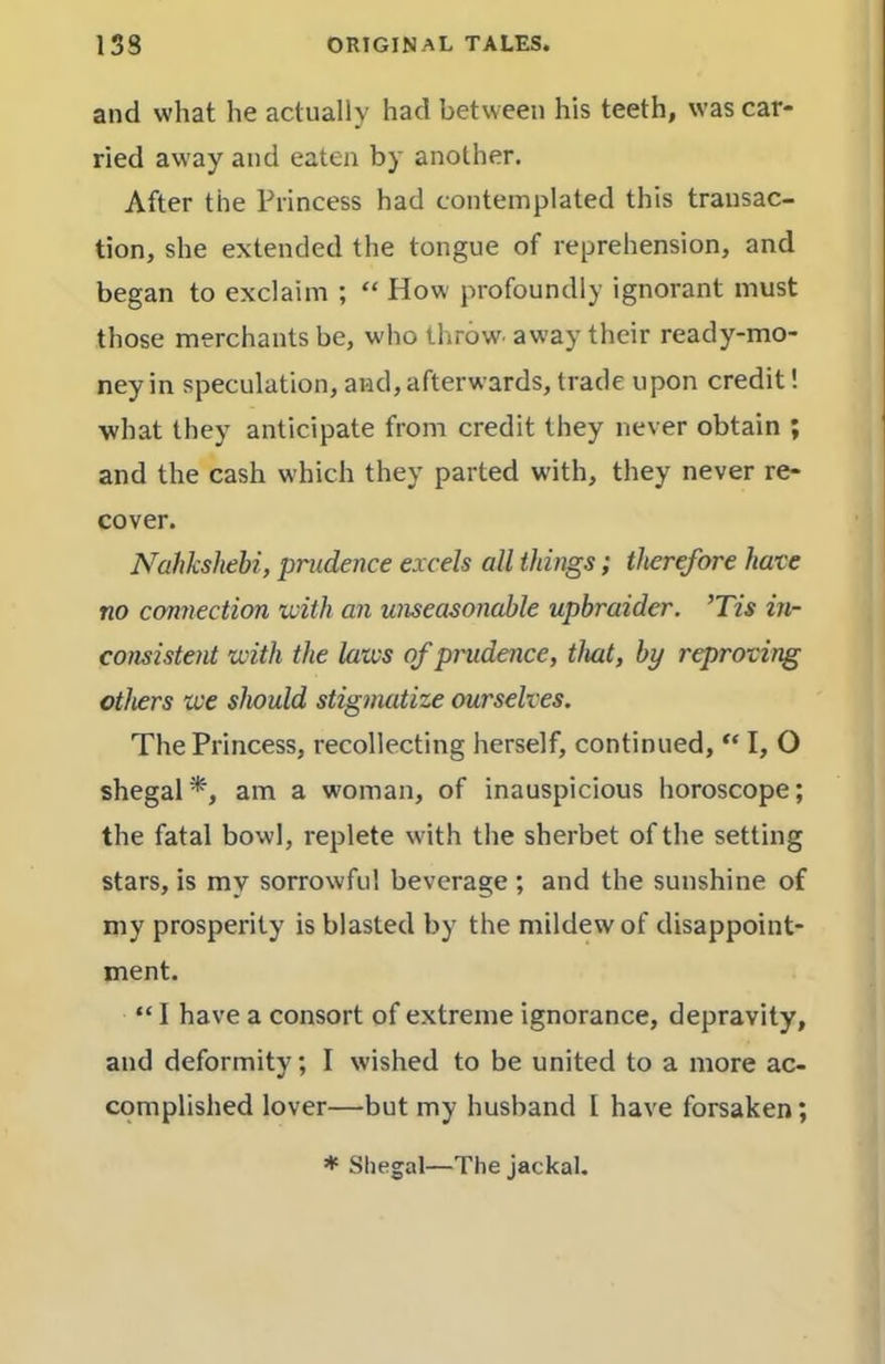 and what he actually had between his teeth, was car- ried away and eaten by another. After the Princess had contemplated this transac- tion, she extended the tongue of reprehension, and began to exclaim ; “ How' profoundly ignorant must those merchants be, w'ho throw, away their ready-mo- ney in speculation, and, afterwards, trade upon credit! what they anticipate from credit they never obtain ; and the cash which they parted with, they never re- cover. Nahkshebi, prudence excels all things; therefore have no cmnection ivith an unseasonable upbraider. ’Tis in- consistent with the laws of prudence, that, by reproving others we should stigmatize ourselves. The Princess, recollecting herself, continued, “ I, O shegal*, am a woman, of inauspicious horoscope; the fatal bowl, replete with the sherbet of the setting stars, is my sorrowful beverage ; and the sunshine of my prosperity is blasted by the mildew of disappoint- ment. “ 1 have a consort of extreme ignorance, depravity, and deformity; I wished to be united to a more ac- complished lover—but my husband 1 have forsaken; ♦ Shegal—The jackal.