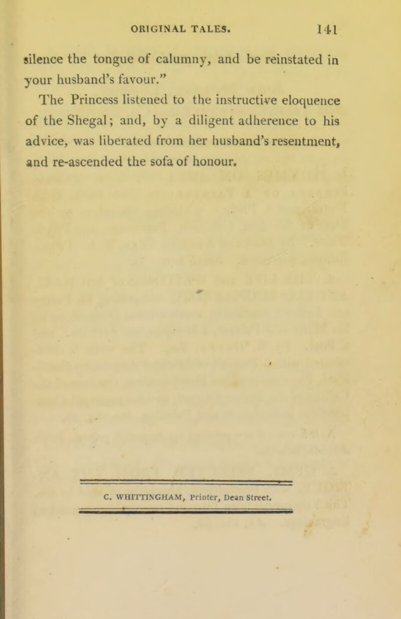 silence the tongue of calumny, and be reinstated in your husband’s favour.” The Princess listened to the instructive eloquence of the Shegal; and, by a diligent adherence to his advice, was liberated from her husband’s resentment, and re-ascended the sofa of honour. C. WHITTINGHAM, Printer, Dean Street.