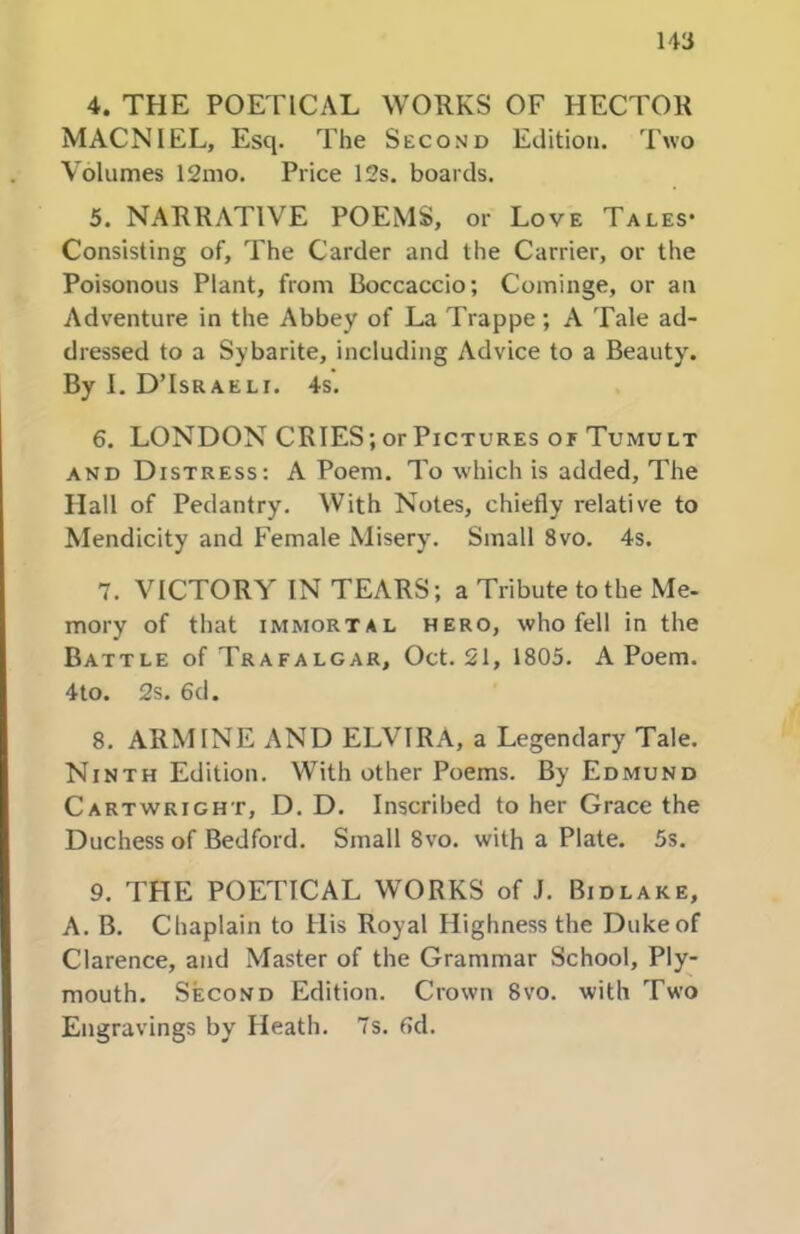 4. THE POETICAL WORKS OF HECTOR MACNIEL, Esq. The Second Edition. 'I'wo Volumes 12mo. Price 12s. boards. 5. NARRATIVE POEMS, or Love Tales* Consisting of. The Carder and the Carrier, or the Poisonous Plant, from Boccaccio; Cominge, or an Adventure in the Abbey of La Trappe; A Tale ad- dressed to a Sybarite, including Advice to a Beauty. By I. D’Israeli. 4s. 6. LONDON CRIES; or Pictures or Tumult AND Distress: A Poem. To which is added. The Hall of Pedantry, With Notes, chiefly relative to Mendicity and Female Misery. Small 8vo. 4s. 7. VICTORY IN TEARS; a Tribute to the Me- mory of that IMMORTAL HERO, who fell in the Battle of Trafalgar, Oct. 21, 1805. A Poem, 4to. 2s. 6d. 8. ARMINE AND ELVIRA, a Legendary Tale. Ninth Edition. With other Poems. By Edmund Cartwright, D. D. Inscribed to her Grace the Duchess of Bedford, Small 8vo, with a Plate. 5s. 9. THE POETICAL WORKS of J. Bidlake, A. B. Chaplain to His Royal Highness the Duke of Clarence, and Master of the Grammar School, Ply- mouth. Second Edition. Crown 8vo. with Two Engravings by Heath. 7s. fid.