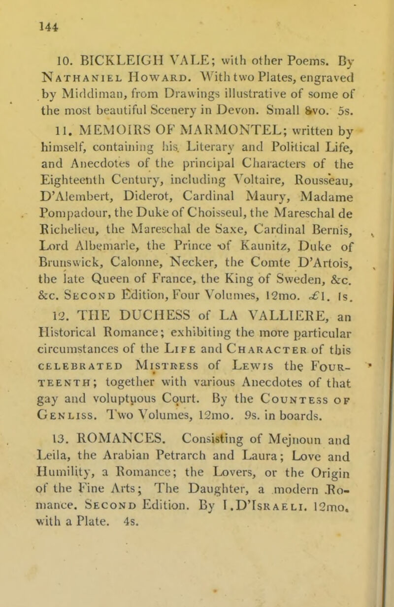 10. BICKLEIGH VALE; with other Poems. Dy Nathaniel Howard. With two Plates, engraved by Middiman, from Drawings illustrative of some of the most beautiful Scenery in Devon. Small 8»vo. 5s. 11. MEMOIRS OF MARMONTEL; written by himself, containing his. Literary and Political Life, and Anecdotes of the principal Characters of the Eighteenth Century, including Voltaire, Rousseau, D’Alembert, Diderot, Cardinal Maury, Madame Pompadour, the Duke of Choisseul, the Mareschal de Richelieu, the Mareschal de Sa.\e, Cardinal Bernis, Lord Albemarle, the Prince -of Kaunitz, Duke of Brunswick, Calonne, Necker, the Comte D’Artois, the late Queen of France, the King of Sweden, &c. &c. Second Edition, Four Volumes, 12mo. .>£'1. (s, 12. THE DUCHESS of LA VALLIERE, an Historical Romance; exhibiting the more particular circumstances of the Life and Character of this CELEBRATED MiSTRESS of LeWIS the FOUR- TEENTH; together with various Anecdotes of that gay and voluptuous Court. By the Countess of Genliss. I’wo Volumes, 12mo. 9s. in boards. 13. ROMANCES. Consisting of Mejnoun and Leila, the Arabian Petrarch and Laura; Love and Humility, a Romance; the Lovers, or the Origin of the Fine Arts; The Daughter, a modern .Ro- mance. Second Edition. By I.D’Israeli. 12mo. with a Plate. 4s.
