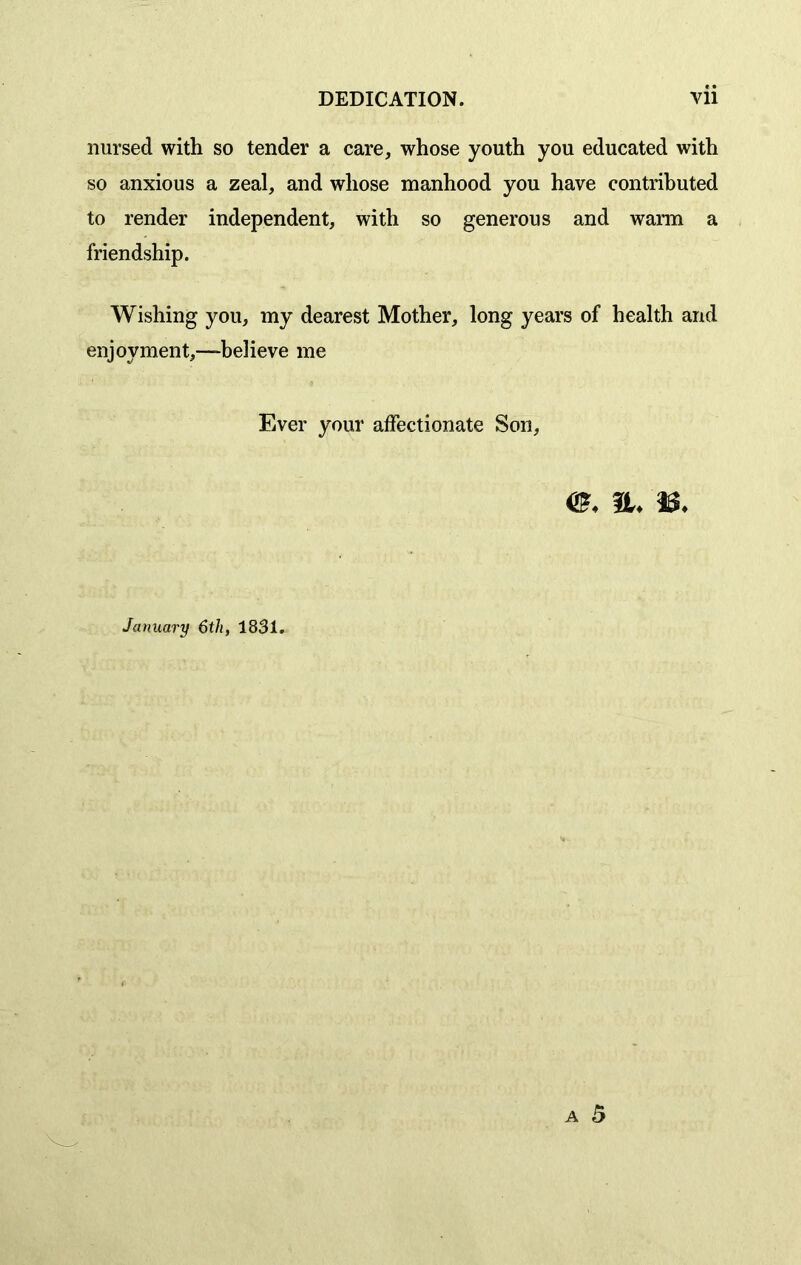 nursed with so tender a care, whose youth you educated with so anxious a zeal, and whose manhood you have contributed to render independent, with so generous and warm a friendship. Wishing you, my dearest Mother, long years of health and enjoyment,—-believe me Ever your affectionate Son, <£♦ n. January 6th, 1831.