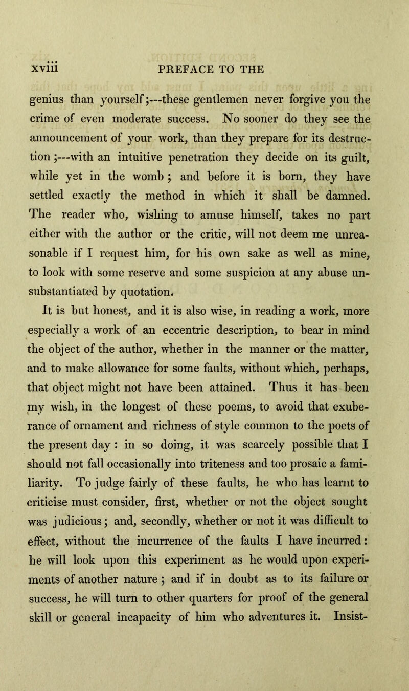 genius than yourself;—these gentlemen never forgive you the crime of even moderate success. No sooner do they see the announcement of your work, than they prepare for its destruc- tion ;—with an intuitive penetration they decide on its guilt, while yet in the womb ; and before it is horn, they have settled exactly the method in which it shall be damned. The reader who, wishing to amuse himself, takes no part either with the author or the critic, will not deem me unrea- sonable if I request him, for his own sake as well as mine, to look with some reserve and some suspicion at any abuse un- substantiated by quotation. It is but honest, and it is also wise, in reading a work, more especially a work of an eccentric description, to bear in mind the object of the author, whether in the manner or the matter, and to make allowance for some faults, without which, perhaps, that object might not have been attained. Thus it has been my wish, in the longest of these poems, to avoid that exube- rance of ornament and richness of style common to the poets of the present day : in so doing, it was scarcely possible that I should not fall occasionally into triteness and too prosaic a fami- liarity. To judge fairly of these faults, he who has learnt to criticise must consider, first, whether or not the object sought was judicious; and, secondly, whether or not it was difficult to effect, without the incurrence of the faults I have incurred: he will look upon this experiment as he would upon experi- ments of another nature; and if in doubt as to its failure or success, he will turn to other quarters for proof of the general skill or general incapacity of him who adventures it. Insist-