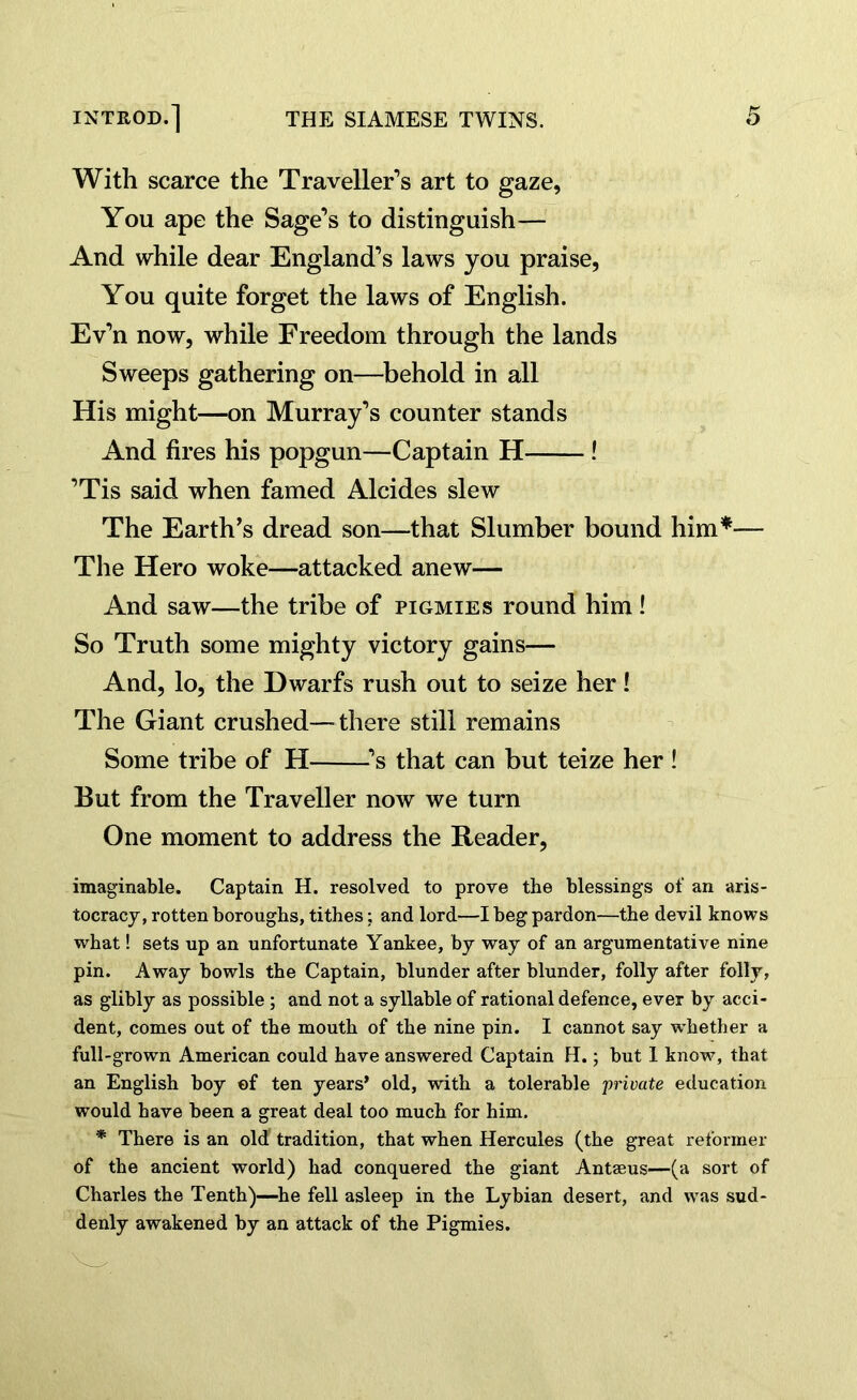 With scarce the Traveller’s art to gaze, You ape the Sage’s to distinguish— And while dear England’s laws you praise, You quite forget the laws of English. Ev’n now, while Freedom through the lands Sweeps gathering on—behold in all His might—on Murray’s counter stands And fires his popgun—Captain H ! ’Tis said when famed Alcides slew The Earth’s dread son—that Slumber bound him*— The Hero woke—attacked anew— And saw—the tribe of pigmies round him! So Truth some mighty victory gains— And, lo, the Dwarfs rush out to seize her! The Giant crushed—there still remains Some tribe of H ’s that can but teize her ! But from the Traveller now we turn One moment to address the Reader, imaginable. Captain H. resolved to prove the blessings of an aris- tocracy, rotten boroughs, tithes; and lord—I beg pardon—the devil knows what! sets up an unfortunate Yankee, by way of an argumentative nine pin. Away bowls the Captain, blunder after blunder, folly after folly, as glibly as possible; and not a syllable of rational defence, ever by acci- dent, comes out of the mouth of the nine pin. I cannot say whether a full-grown American could have answered Captain H.; but I know, that an English boy of ten years’ old, with a tolerable private education would have been a great deal too much for him. * There is an old tradition, that when Hercules (the great reformer of the ancient world) had conquered the giant Antaeus—(a sort of Charles the Tenth)—he fell asleep in the Lybian desert, and was sud- denly awakened by an attack of the Pigmies.