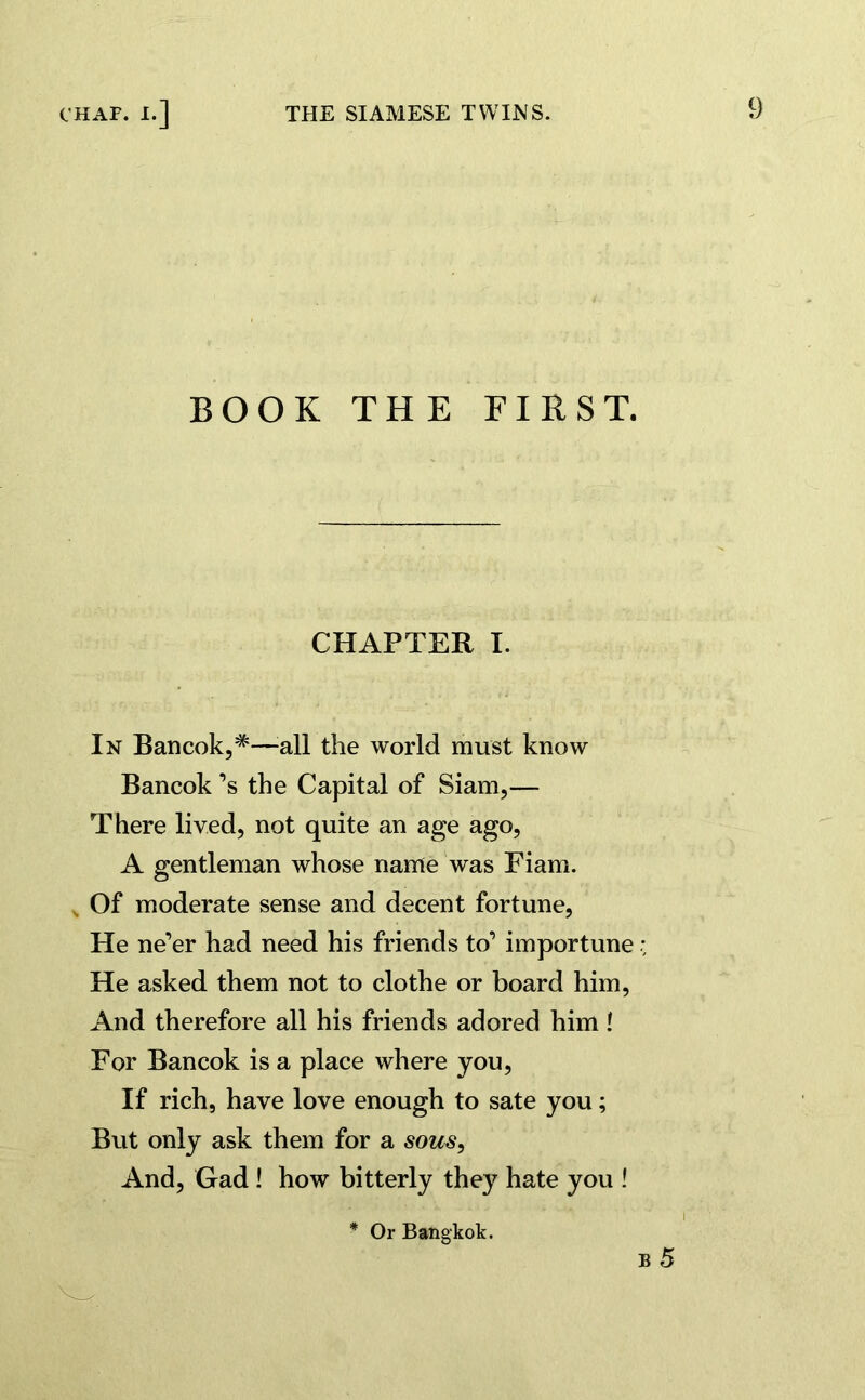 BOOK THE FIRST. CHAPTER I. In Bancok,#—Pill the world must know Bancok’s the Capital of Siam,— There lived, not quite an age ago, A gentleman whose name was Eiam. „ Of moderate sense and decent fortune, He ne’er had need his friends to’ importune He asked them not to clothe or board him, And therefore all his friends adored him ! For Bancok is a place where you, If rich, have love enough to sate you; But only ask them for a sous, And, Gad ! how bitterly they hate you ! b 5 * Or Bangkok.