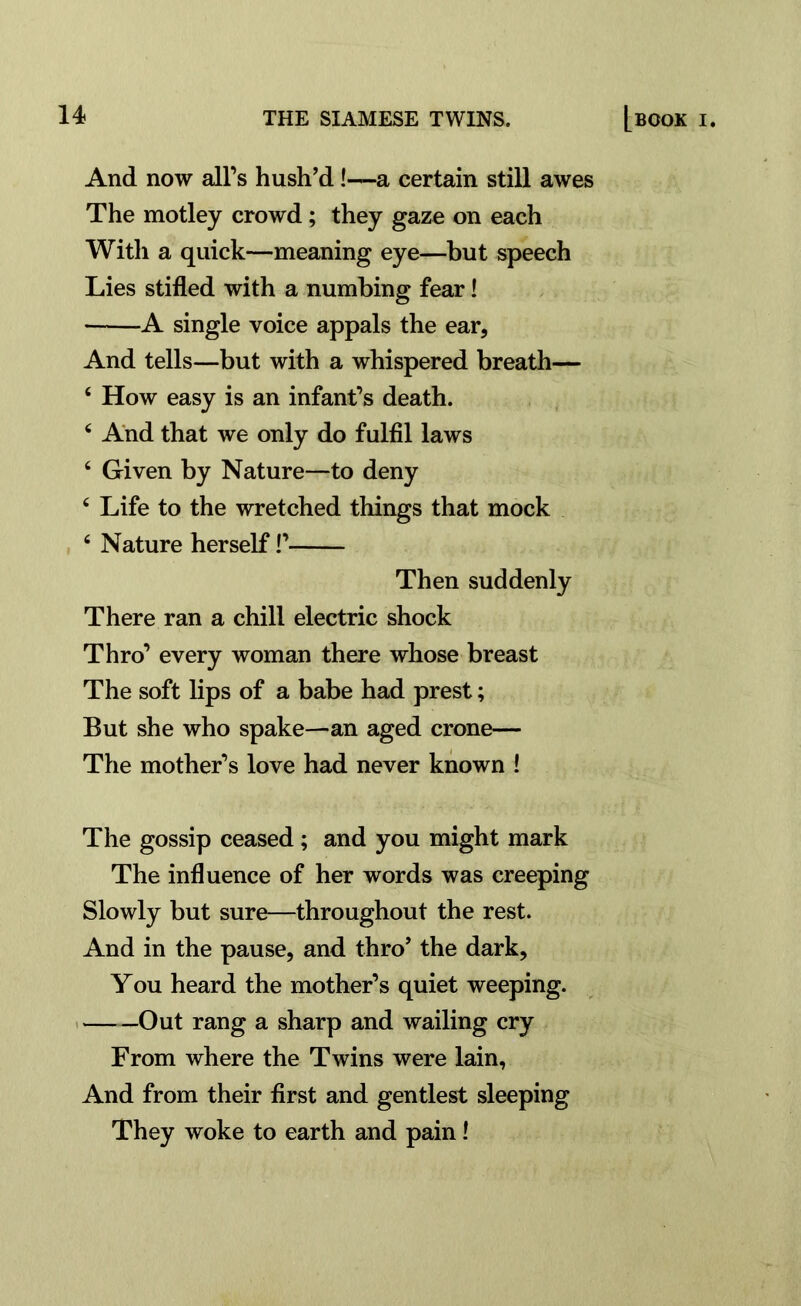 And now all’s hush’d!—a certain still awes The motley crowd ; they gaze on each With a quick—meaning eye—but speech Lies stifled with a numbing fear! • A single voice appals the ear, And tells—but with a whispered breath— 4 How easy is an infant’s death. 4 And that we only do fulfil laws 4 Given by Nature—to deny 4 Life to the wretched things that mock 4 Nature herself!’ Then suddenly There ran a chill electric shock Thro’ every woman there whose breast The soft lips of a babe had prest; But she who spake—an aged crone— The mother’s love had never known ! The gossip ceased; and you might mark The influence of her words was creeping Slowly but sure—throughout the rest. And in the pause, and thro’ the dark. You heard the mother’s quiet weeping. Out rang a sharp and wailing cry From where the Twins were lain, And from their first and gentlest sleeping They woke to earth and pain!