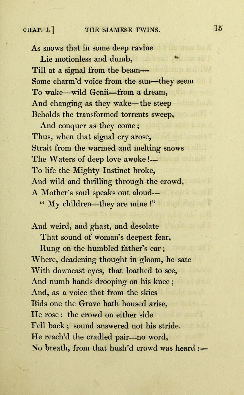 As snows that in some deep ravine Lie motionless and dumb, Till at a signal from the beam— Some charm’d voice from the sun—they seem To wake—wild Genii—from a dream, And changing as they wake—the steep Beholds the transformed torrents sweep, And conquer as they come; Thus, when that signal cry arose, Strait from the warmed and melting snows The Waters of deep love awoke !— To life the Mighty Instinct broke, And wild and thrilling through the crowd, A Mother’s soul speaks out aloud— “ My children—they are mine !” And weird, and ghast, and desolate That sound of woman’s deepest fear, Rung on the humbled father’s ear; Where, deadening thought in gloom, he sate With downcast eyes, that loathed to see, And numb hands drooping on his knee; And, as a voice that from the skies Bids one the Grave hath housed arise, He rose : the crowd on either side Fell back ; sound answered not his stride. He reach’d the cradled pair—no word, No breath, from that hush’d crowd was heard :—