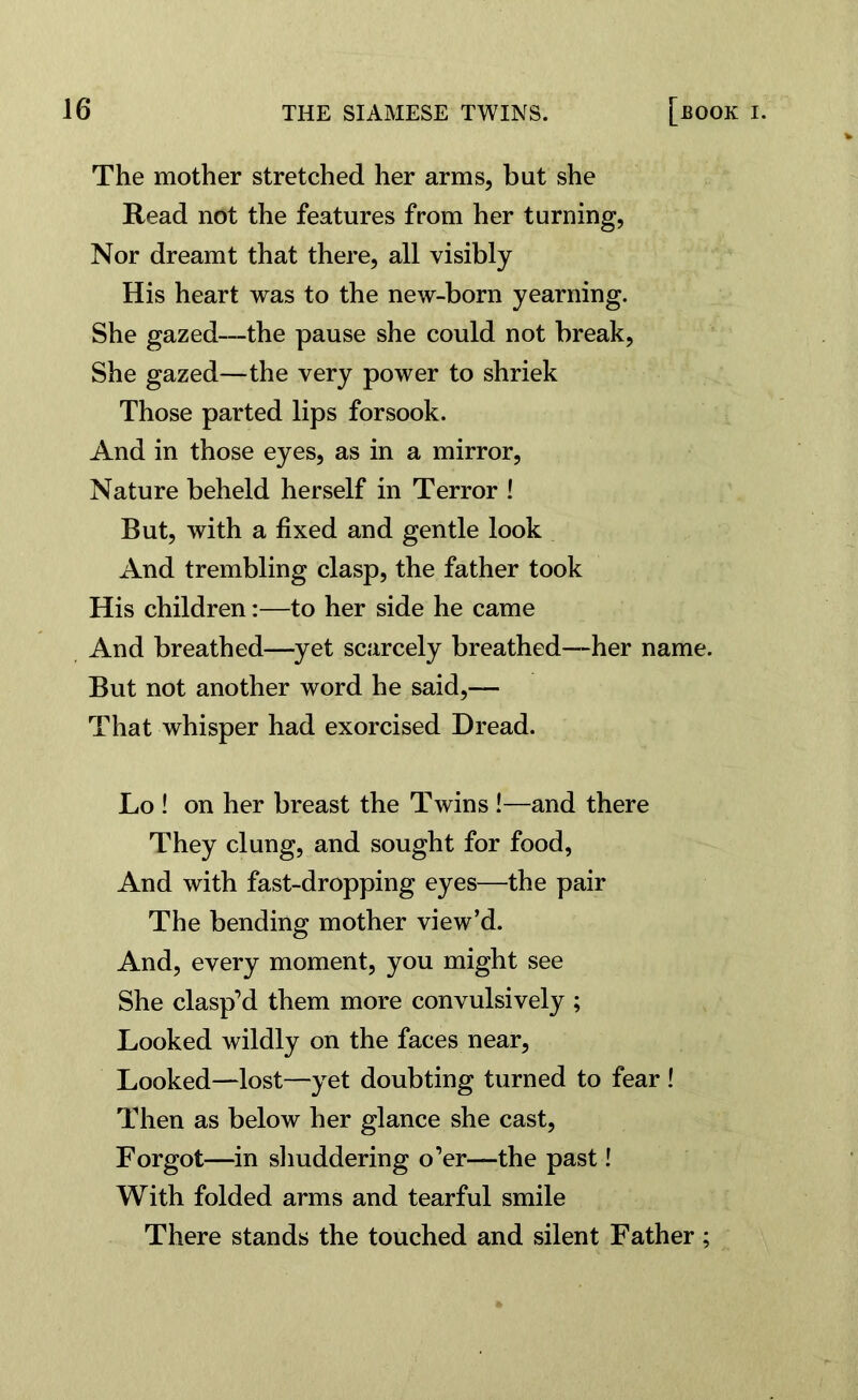The mother stretched her arms, but she Read not the features from her turning, Nor dreamt that there, all visibly His heart was to the new-born yearning. She gazed—the pause she could not break, She gazed—the very power to shriek Those parted lips forsook. And in those eyes, as in a mirror, Nature beheld herself in Terror ! But, with a fixed and gentle look And trembling clasp, the father took His children:—to her side he came And breathed—yet scarcely breathed—her name. But not another word he said,— That whisper had exorcised Dread. Lo ! on her breast the Twins !—and there They clung, and sought for food, And with fast-dropping eyes—the pair The bending mother view’d. And, every moment, you might see She clasp’d them more convulsively ; Looked wildly on the faces near, Looked—lost—yet doubting turned to fear ! Then as below her glance she cast, Forgot—in shuddering o’er—-the past I With folded arms and tearful smile There stands the touched and silent Father ;