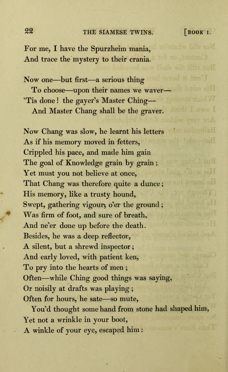 For me, I have the Spurzheim mania, And trace the mystery to their crania. Now one—but first—a serious thing To choose—upon their names we waver— ’Tis done ! the gayer’s Master Ching— And Master Chang shall be the graver. Now Chang was slow, he learnt his letters As if his memory moved in fetters, Crippled his pace, and made him gain The goal of Knowledge grain by grain ; Yet must you not believe at once, That Chang was therefore quite a dunce; His memory, like a trusty hound, Swept, gathering vigour; o’er the ground; Was firm of foot, and sure of breath, And ne'er done up before the death. Besides, he was a deep reflector, A silent, but a shrewd inspector; And early loved, with patient ken, To pry into the hearts of men ; Often—while Ching good things was saying, Or noisily at drafts was playing ; Often for hours, he sate—so mute, You’d thought some hand from stone had shaped him, Yet not a wrinkle in your boot, A winkle of your eye, escaped him: