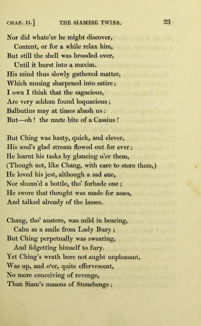 Nor did wbate’er he might discover, Content, or for a while relax him. But still the shell was brooded over, Until it burst into a maxim. His mind thus slowly gathered matter, Which musing sharpened into satire; I own I think that the sagacious, Are very seldom found loquacious ; Balbutius may at times abash us : But—-oh ! the mute bite of a Cassius ! But Ching was hasty, quick, and clever, His soul’s glad stream flowed out for ever; He learnt his tasks by glancing o’er them, (Though not, like Chang, with care to store them,) He loved his jest, although a sad one. Nor shunn'd a bottle, tho’ forbade one; He swore that thought was made for asses, And talked already of the lasses. Chang, tho’ austere, was mild in bearing, Calm as a smile from Lady Bury; But Ching perpetually was swearing, And fidgetting himself to fury. Yet Ching’s wrath bore not aught unpleasant, Was up, and o’er, quite effervescent, No more conceiving of revenge, Than Siam’s masons of Stonehenge;