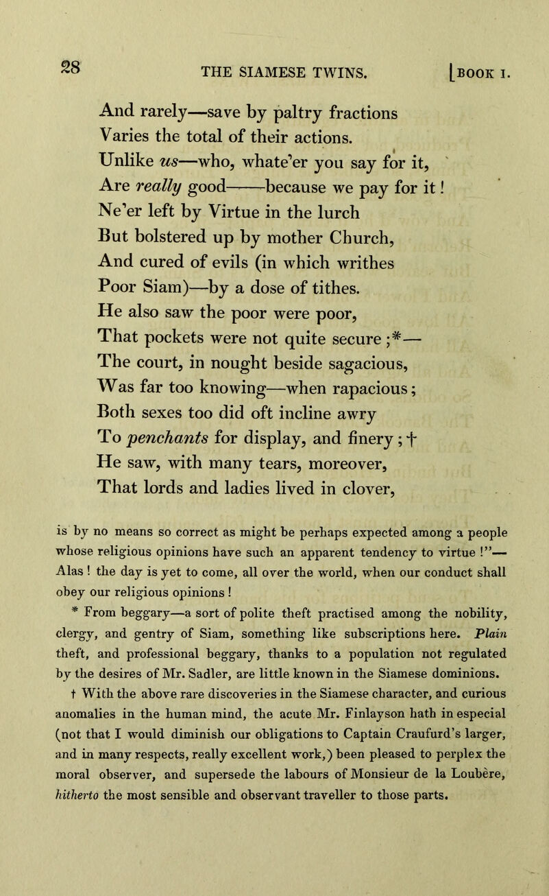 £8 And rarely—save by paltry fractions Varies the total of their actions. Unlike us—who, whate’er you say for it, Are really good-——-because we pay for it! Ne’er left by Virtue in the lurch But bolstered up by mother Church, And cured of evils (in which writhes Poor Siam)—by a dose of tithes. He also saw the poor were poor, That pockets were not quite secure — The court, in nought beside sagacious, Was far too knowing—when rapacious; Both sexes too did oft incline awry To penchants for display, and finery; f He saw, with many tears, moreover, That lords and ladies lived in clover, is by no means so correct as might be perhaps expected among a people whose religious opinions have such an apparent tendency to virtue !”— Alas ! the day is yet to come, all over the world, when our conduct shall obey our religious opinions ! * From beggary—a sort of polite theft practised among the nobility, clergy, and gentry of Siam, something like subscriptions here. Plain theft, and professional beggary, thanks to a population not regulated by the desires of Mr. Sadler, are little known in the Siamese dominions. t With the above rare discoveries in the Siamese character, and curious anomalies in the human mind, the acute Mr. Finlayson hath in especial (not that I would diminish our obligations to Captain Craufurd’s larger, and in many respects, really excellent work,) been pleased to perplex the moral observer, and supersede the labours of Monsieur de la Loubere, hitherto the most sensible and observant traveller to those parts.