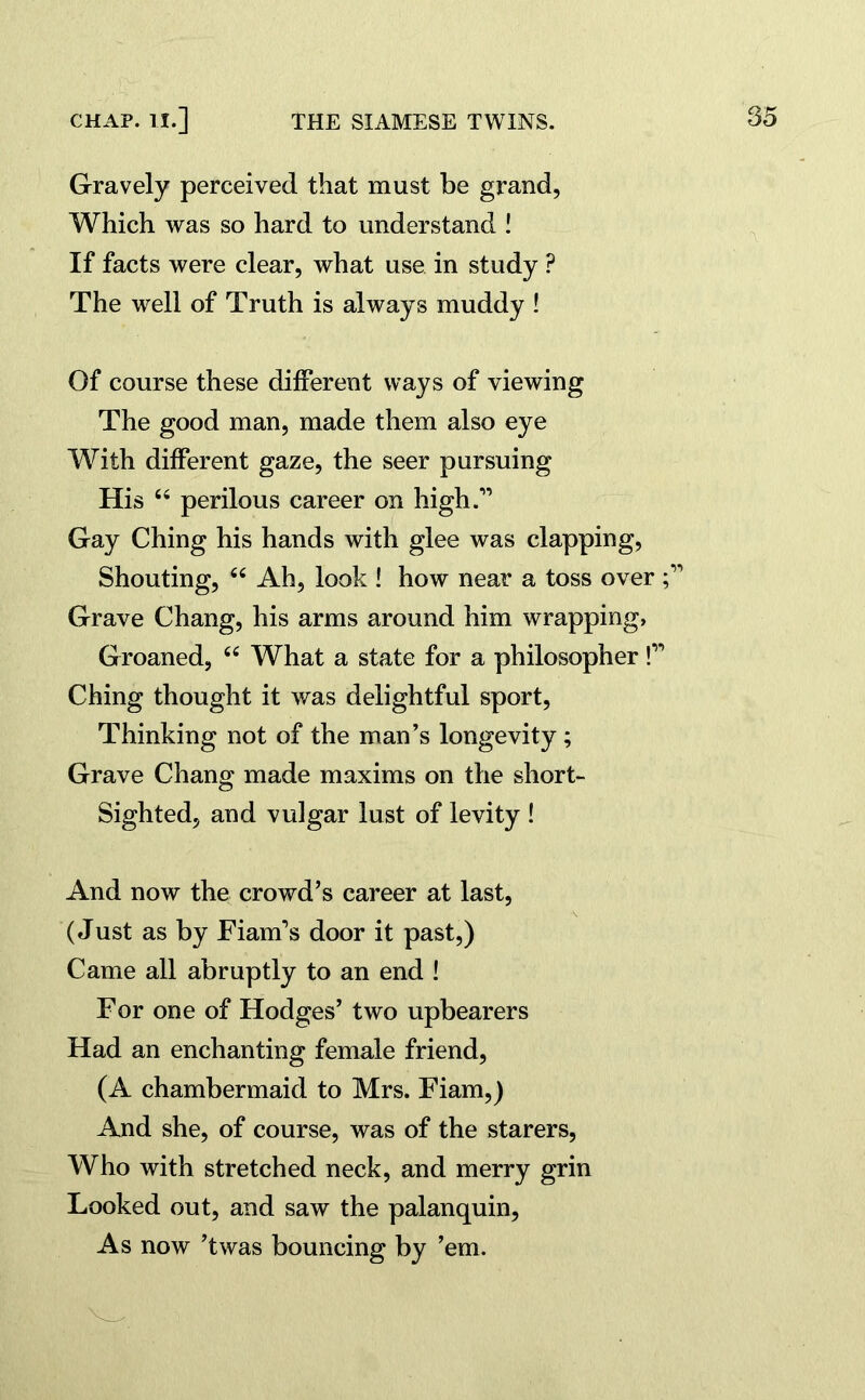 Gravely perceived that must be grand, Which was so hard to understand ! If facts were clear, what use in study P The well of Truth is always muddy ! Of course these different ways of viewing The good man, made them also eye With different gaze, the seer pursuing His 66 perilous career on high.” Gay Ching his hands with glee was clapping, Shouting, “ Ah, look ! how near a toss over Grave Chang, his arms around him wrapping, Groaned, “ What a state for a philosopher!” Ching thought it was delightful sport, Thinking not of the man’s longevity; Grave Chang made maxims on the short- sighted, and vulgar lust of levity ! And now the crowd’s career at last, (Just as by Fiam’s door it past,) Came all abruptly to an end ! For one of Hodges’ two upbearers Had an enchanting female friend, (A chambermaid to Mrs. Fiam,) And she, of course, was of the starers, Who with stretched neck, and merry grin Looked out, and saw the palanquin, As now ’twas bouncing by ’em.