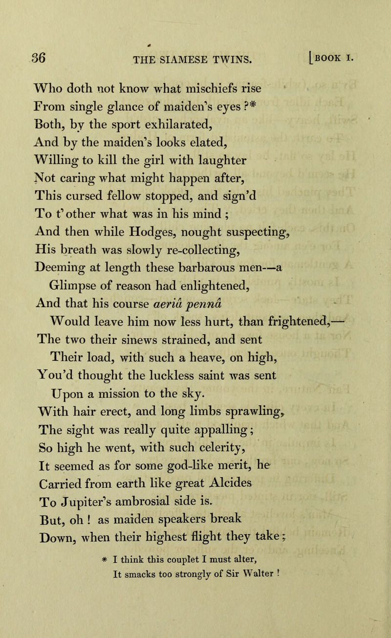Who doth not know what mischiefs rise From single glance of maiden’s eyes ?# Both, by the sport exhilarated, And by the maiden’s looks elated, Willing to kill the girl with laughter Not caring what might happen after, This cursed fellow stopped, and sign’d To t’other what was in his mind ; And then while Hodges, nought suspecting. His breath was slowly re-collecting, Deeming at length these barbarous men—a Glimpse of reason had enlightened, And that his course aeria penna Would leave him now less hurt, than frightened,— The two their sinews strained, and sent Their load, with such a heave, on high, You’d thought the luckless saint was sent Upon a mission to the sky. With hair erect, and long limbs sprawling. The sight was really quite appalling; So high he went, with such celerity, It seemed as for some god-like merit, he Carried from earth like great Alcides To Jupiter’s ambrosial side is. But, oh ! as maiden speakers break Down, when their highest flight they take; * I think this couplet I must alter, It smacks too strongly of Sir Walter t