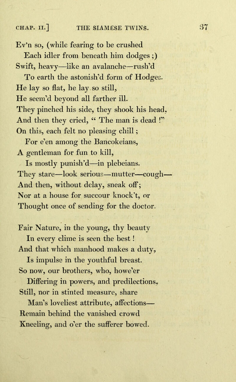 Ev’n so, (while fearing to be crushed Each idler from beneath him dodges ;) Swift, heavy—like an avalanche—rush’d To earth the astonish’d form of Hodges. He lay so flat, he lay so still, He seem’d beyond all farther ill. They pinched his side, they shook his head, And then they cried, 66 The man is dead !” On this, each felt no pleasing chill; For e’en among the Bancokeians, A gentleman for fun to kill, Is mostly punish’d—in plebeians. They stare—look serious—mutter—cough— And then, without delay, sneak off; Nor at a house for succour knock’t, or Thought once of sending for the doctor. Fair Nature, in the young, thy beauty In every clime is seen the best ! And that which manhood makes a duty, Is impulse in the youthful breast. So now, our brothers, who, howe’er Differing in powers, and predilections. Still, nor in stinted measure, share Man’s loveliest attribute, affections—* Remain behind the vanished crowd Kneeling, and o’er the sufferer bowed.