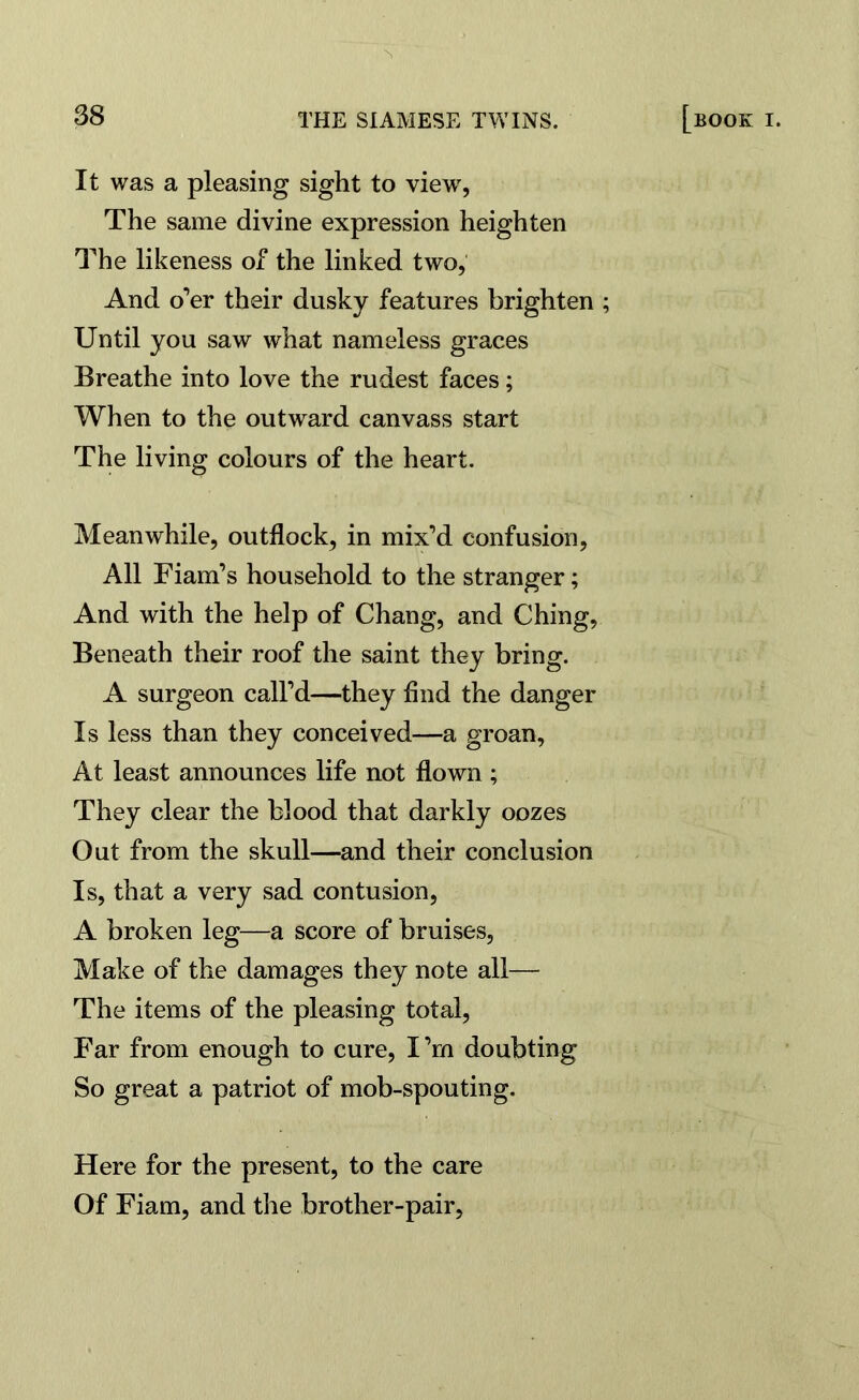 It was a pleasing sight to view, The same divine expression heighten The likeness of the linked two, And o’er their dusky features brighten ; Until you saw what nameless graces Breathe into love the rudest faces; When to the outward canvass start The living colours of the heart. Meanwhile, outflock, in mix’d confusion, All Fiam’s household to the stranger; And with the help of Chang, and Ching, Beneath their roof the saint they bring. A surgeon call’d—they find the danger Is less than they conceived—a groan, At least announces life not flown; They clear the blood that darkly oozes Out from the skull—and their conclusion Is, that a very sad contusion, A broken leg—a score of bruises, Make of the damages they note all— The items of the pleasing total, Far from enough to cure, I’rn doubting So great a patriot of mob-spouting. Here for the present, to the care Of Fiam, and the brother-pair,