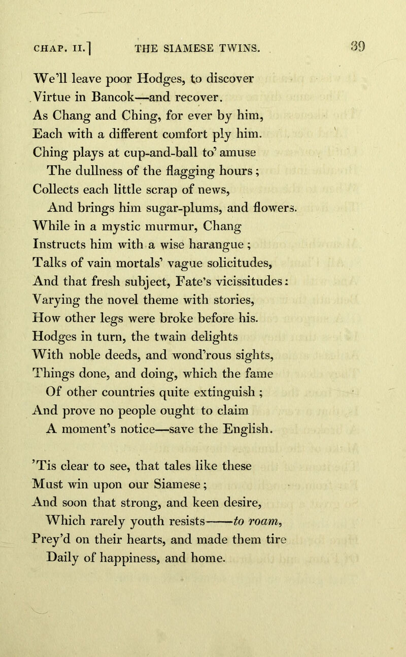 We’ll leave poor Hodges, to discover Virtue in Bancok—and recover. As Chang and Ching, for ever by him, Each with a different comfort ply him. Ching plays at cup-and-ball to’ amuse The dullness of the flagging hours; Collects each little scrap of news, And brings him sugar-plums, and flowers. While in a mystic murmur, Chang Instructs him with a wise harangue ; Talks of vain mortals1 vague solicitudes, And that fresh subject, Fate’s vicissitudes: Varying the novel theme with stories, How other legs were broke before his. Hodges in turn, the twain delights With noble deeds, and wond’rous sights, Things done, and doing, which the fame Of other countries quite extinguish ; And prove no people ought to claim A moment’s notice—save the English. ’Tis clear to see, that tales like these Must win upon our Siamese; And soon that strong, and keen desire, Which rarely youth resists- to roam, Prey’d on their hearts, and made them tire Daily of happiness, and home.