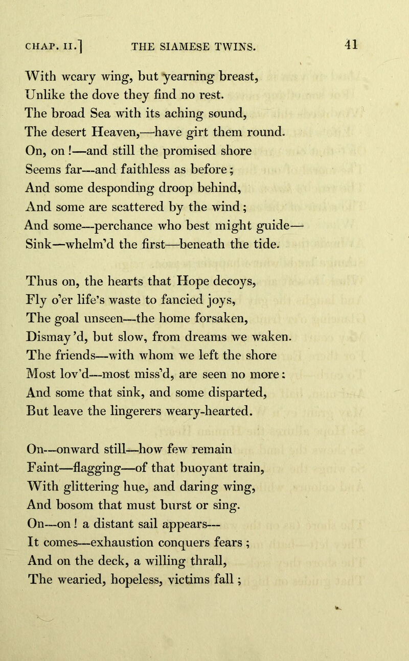 With weary wing, but yearning breast, Unlike the dove they find no rest. The broad Sea with its aching sound, The desert Heaven,—have girt them round. On, on !—and still the promised shore Seems far—and faithless as before; And some desponding droop behind, And some are scattered by the wind; And some—perchance who best might guide— Sink—whelm’d the first—beneath the tide. Thus on, the hearts that Hope decoys, Fly o’er life’s waste to fancied joys, The goal unseen—the home forsaken, Dismay’d, but slow, from dreams we waken. The friends—with whom we left the shore Most lov’d—most miss’d, are seen no more: And some that sink, and some disparted, But leave the lingerers weary-hearted. On—onward still—how few remain Faint—flagging—of that buoyant train, With glittering hue, and daring wing, And bosom that must burst or sing. On—on ! a distant sail appears— It comes—exhaustion conquers fears ; And on the deck, a willing thrall, The wearied, hopeless, victims fall;