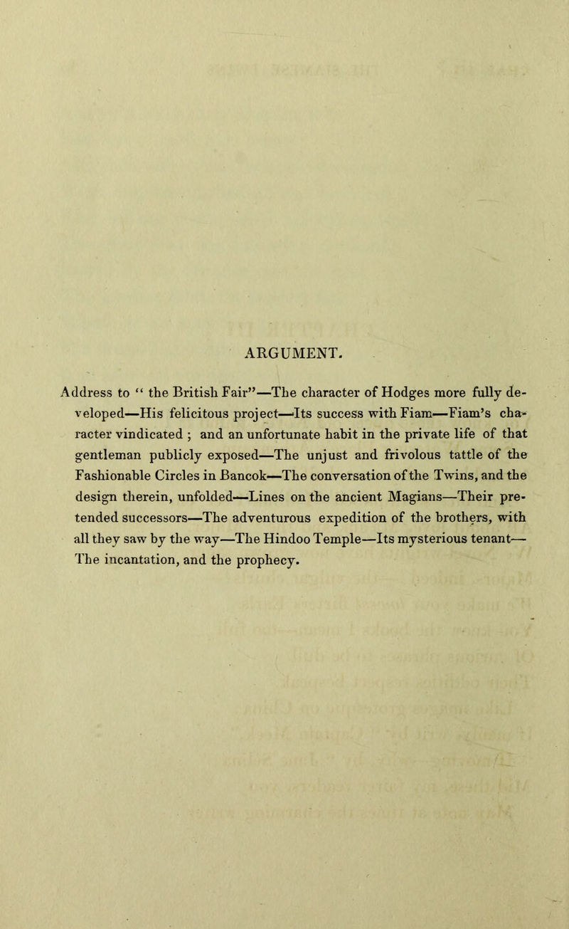 ARGUMENT. Address to “ the British Fair”—The character of Hodges more fully de- veloped—His felicitous project—‘Its success withFiam—Fiam’s cha- racter vindicated ; and an unfortunate habit in the private life of that gentleman publicly exposed—The unjust and frivolous tattle of the Fashionable Circles in Bancok—The conversation of the Twins, and the design therein, unfolded—Lines on the ancient Magians—Their pre- tended successors—The adventurous expedition of the brothers, with all they saw by the way—The Hindoo Temple—Its mysterious tenant— The incantation, and the prophecy.
