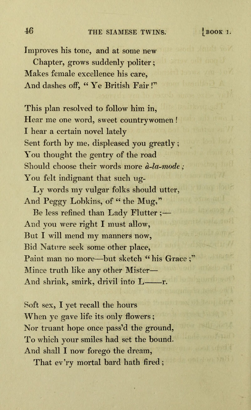 Improves his tone, and at some new Chapter ? & STOWS suddenly politer; Makes female excellence his care, And dashes off, “ Ye British Fair !” This plan resolved to follow him in, Hear me one word, sweet countrywomen! I hear a certain novel lately Sent forth by me, displeased you greatly; You thought the gentry of the road Should choose their words more a-la-mode ; You felt indignant that such ug- Ly words my vulgar folks should utter, And Peggy Lobkins, of “ the Mug,” Be less refined than Lady Flutter ;— And you were right I must allow, But I will mend my manners now, Bid Natnre seek some other place, Paint man no more—but sketch “ his Grace Mince truth like any other Mister— And shrink, smirk, drivil into L r. Soft sex, I yet recall the hours When ye gave life its only flowers; Nor truant hope once pass’d the ground, To which your smiles had set the bound. And shall I now forego the dream, That ev’ry mortal bard hath fired;