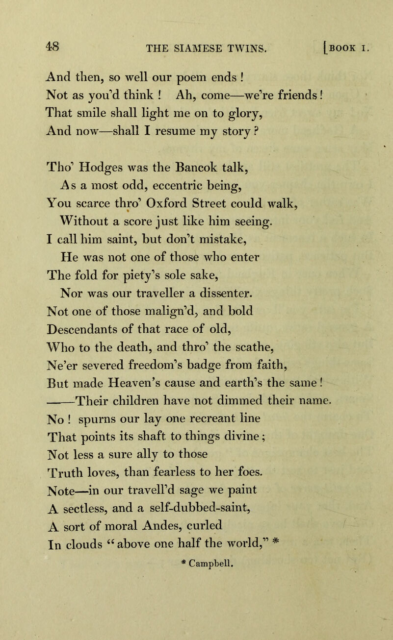 And then, so well our poem ends ! Not as you’d think ! Ah, come—we’re friends! That smile shall light me on to glory, And now—shall I resume my story P Tho’ Hodges was the Bancok talk, Asa most odd, eccentric being, You scarce thro’ Oxford Street could walk, Without a score just like him seeing. I call him saint, but don’t mistake, He was not one of those who enter The fold for piety’s sole sake, Nor was our traveller a dissenter. Not one of those malign’d, and bold Descendants of that race of old, Who to the death, and thro’ the scathe, Ne’er severed freedom’s badge from faith, But made Heaven’s cause and earth’s the same! ——Their children have not dimmed their name. No ! spurns our lay one recreant line That points its shaft to things divine; Not less a sure ally to those Truth loves, than fearless to her foes. Note—in our travell’d sage we paint A sectless, and a self-dubbed-saint, A sort of moral Andes, curled In clouds u above one half the world,” * * Campbell.