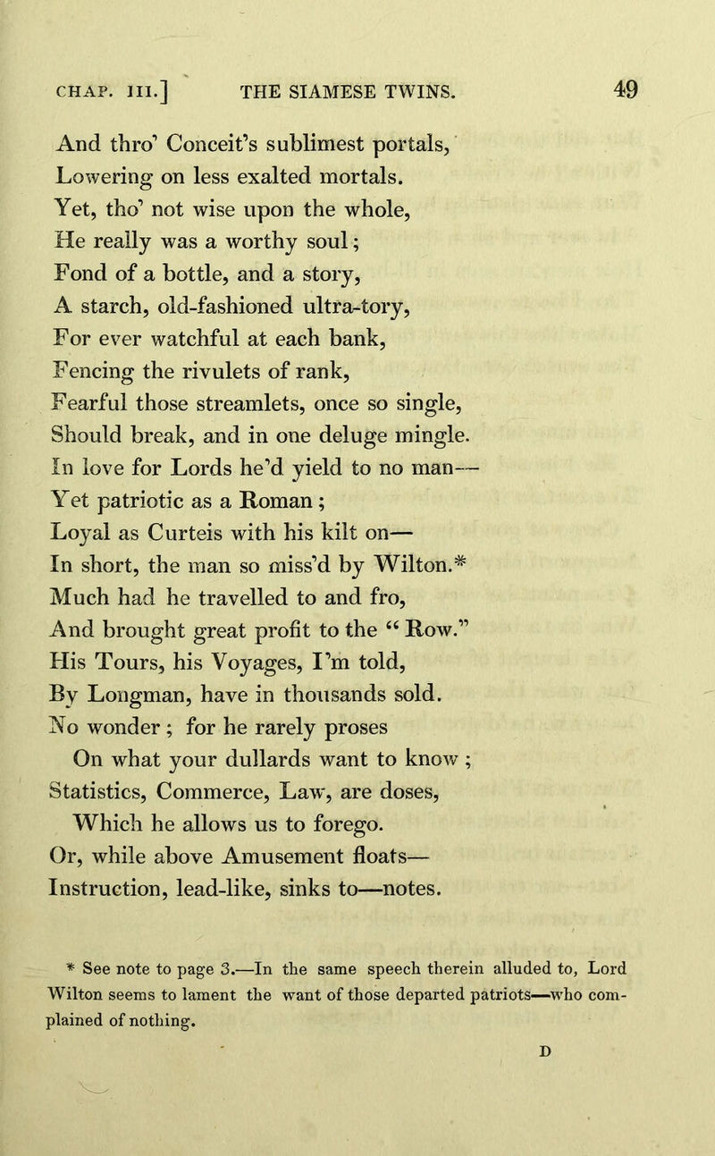 And thro1 Conceit’s sublimest portals, Lowering on less exalted mortals. Yet, tho1 not wise upon the whole, He really was a worthy soul; Fond of a bottle, and a story, A starch, old-fashioned ultra-tory, For ever watchful at each bank, Fencing the rivulets of rank, Fearful those streamlets, once so single, Should break, and in one deluge mingle. In love for Lords he’d yield to no man— Yet patriotic as a Roman ; Loyal as Curteis with his kilt on— In short, the man so miss’d by Wilton.* Much had he travelled to and fro, And brought great profit to the “ Row.” His Tours, his Voyages, I’m told, By Longman, have in thousands sold. No wonder ; for he rarely proses On what your dullards want to know; Statistics, Commerce, Law, are doses, Which he allows us to forego. Or, while above Amusement floats— Instruction, lead-like, sinks to—notes. * See note to page 3.—In tlie same speech therein alluded to, Lord Wilton seems to lament the want of those departed patriots-—who com- plained of nothing. D