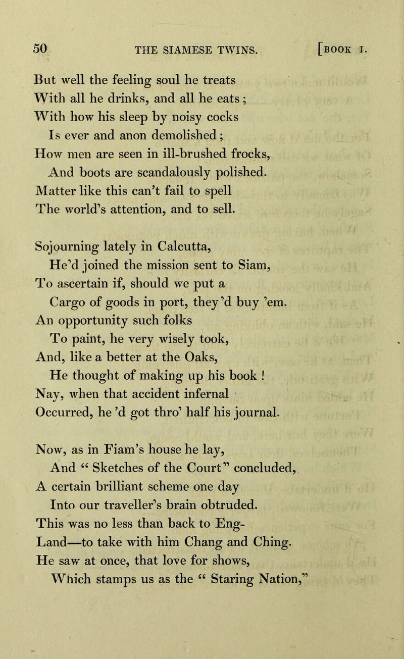 But well the feeling soul he treats With all he drinks, and all he eats; With how his sleep by noisy cocks Is ever and anon demolished; How men are seen in ill-brushed frocks, And boots are scandalously polished. Matter like this can’t fail to spell The world’s attention, and to sell. Sojourning lately in Calcutta, He’d joined the mission sent to Siam, To ascertain if, should we put a Cargo of goods in port, they’d buy ’em. An opportunity such folks To paint, he very wisely took, And, like a better at the Oaks, He thought of making up his book ! Nay, when that accident infernal Occurred, he’d got thro’ half his journal. Now, as in Fiam’s house he lay, And 66 Sketches of the Court” concluded, A certain brilliant scheme one day Into our traveller’s brain obtruded. This was no less than back to Eng- Land—to take with him Chang and Ching. He saw at once, that love for shows, Which stamps us as the “ Staring Nation,”
