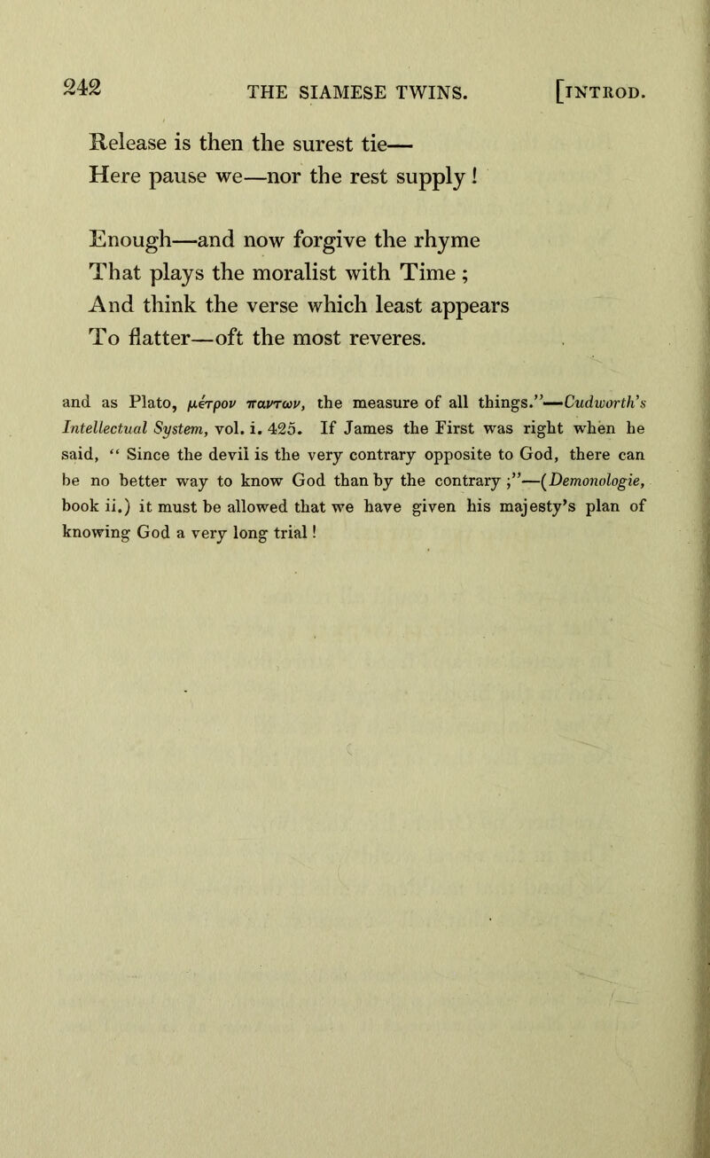 Release is then the surest tie— Here pause we—nor the rest supply ! Enough—-and now forgive the rhyme That plays the moralist with Time; And think the verse which least appears To flatter—oft the most reveres. and as Plato, /xerpov iravroiv, the measure of all things.”— Cudworth’s Intellectual System, vol. i. 425. If James the First was right when he said, “ Since the devil is the very contrary opposite to God, there can be no better way to know God than by the contrary;”—(Demonologie, book ii.) it must be allowed that we have given his majesty's plan of knowing God a very long trial!