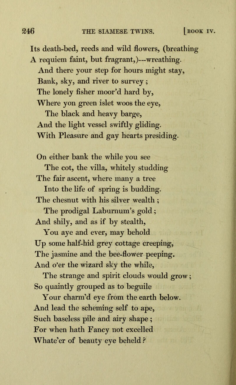 Its death-bed, reeds and wild flowers, (breathing A requiem faint, but fragrant,)—wreathing. And there your step for hours might stay, Bank, sky, and river to survey; The lonely fisher moor’d hard by. Where yon green islet woos the eye, The black and heavy barge, And the light vessel swiftly gliding. With Pleasure and gay hearts presiding. On either bank the while you see The cot, the villa, whitely studding The fair ascent, where many a tree Into the life of spring is budding. The chesnut with his silver wealth ; The prodigal Laburnum’s gold; And shily, and as if by stealth. You aye and ever, may behold Up some half-hid grey cottage creeping. The jasmine and the bee-flower peeping. And o’er the wizard sky the while, The strange and spirit clouds would grow; So quaintly grouped as to beguile Your charm’d eye from the earth below. And lead the scheming self to ape, Such baseless pile and airy shape ; For when hath Fancy not excelled Whate’er of beauty eye beheld?