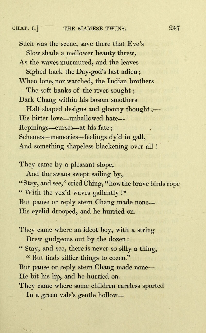 Such was the scene, save there that Eve’s Slow shade a mellower beauty threw. As the waves murmured, and the leaves Sighed back the Day-god’s last adieu; When lone, nor watched, the Indian brothers The soft banks of the river sought; Dark Chang within his bosom smothers Half-shaped designs and gloomy thought;— His bitter love—unhallowed hate— Repinings—curses—at his fate; , Schemes—memories—feelings dy’d in gall. And something shapeless blackening over all! They came by a pleasant slope, And the swans swept sailing by, “ Stay, and see,” cried Ching, “howthe brave birds cope “ With the vex’d waves gallantly !” But pause or reply stern Chang made none— His eyelid drooped, and he hurried on. They came where an ideot boy, with a string Drew gudgeons out by the dozen: “ Stay, and see, there is never so silly a thing, “ But finds sillier things to cozen.” But pause or reply stern Chang made none— He bit his lip, and he hurried on. They came where some children careless sported In a green vale’s gentle hollow—