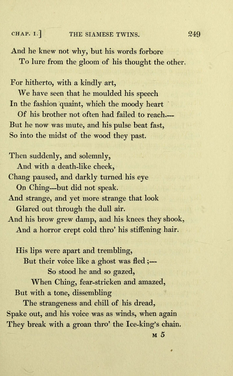 And he knew not why, but his words forbore To lure from the gloom of his thought the other. For hitherto, with a kindly art, We have seen that he moulded his speech In the fashion quaint, which the moody heart Of his brother not often had failed to reach But he now was mute, and his pulse beat fast, So into the midst of the wood they past. Then suddenly, and solemnly, And with a death-like cheek, Chang paused, and darkly turned his eye On Ching—but did not speak. And strange, and yet more strange that look Glared out through the dull air. And his brow grew damp, and his knees they shook, And a horror crept cold thro’ his stiffening hair. His lips were apart and trembling, But their voice like a ghost was fled;— So stood he and so gazed, When Ching, fear-stricken and amazed, But with a tone, dissembling The strangeness and chill of his dread, Spake out, and his voice was as winds, when again They break with a groan thro’ the Ice-king’s chain. m 5
