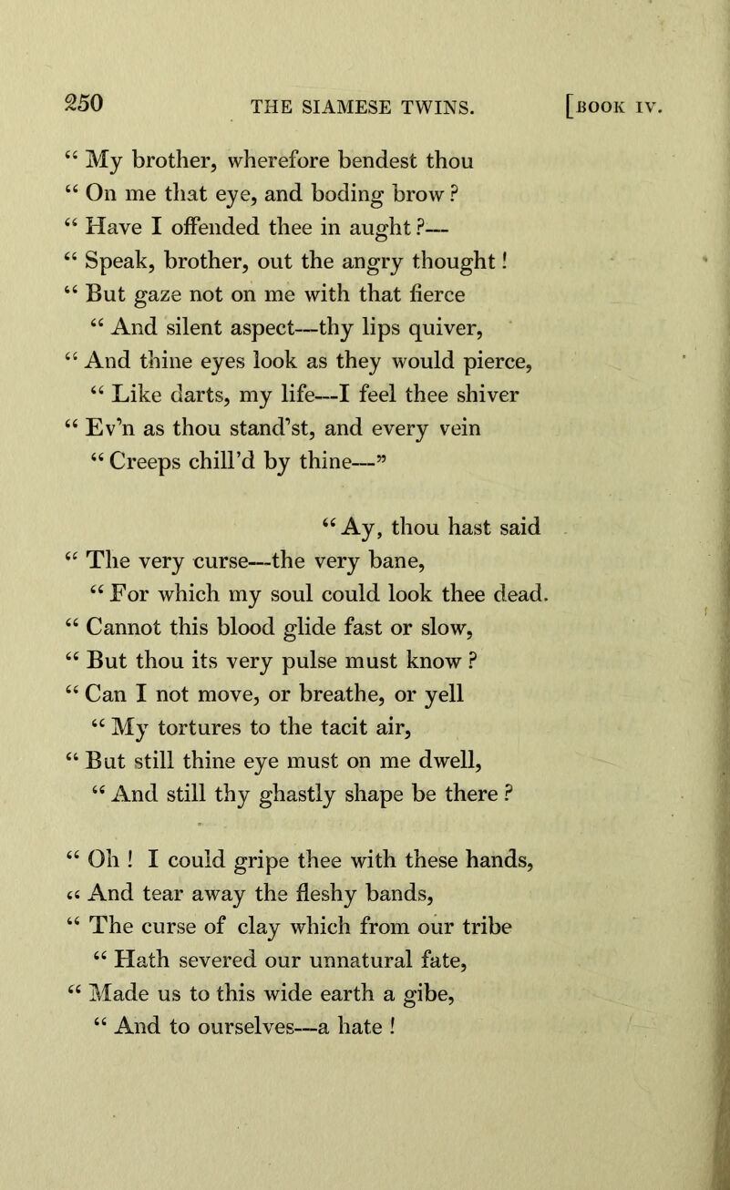 44 My brother, wherefore bendest thou 4l4 On me that eye, and boding brow ? 44 Have I offended thee in aught ?-— 44 Speak, brother, out the angry thought! 44 But gaze not on me with that fierce 44 And silent aspect—thy lips quiver, 44 And thine eyes look as they would pierce, 44 Like darts, my life—I feel thee shiver 44 Ev’n as thou stand1 st, and every vein 44 Creeps chill’d by thine—” 44 Ay, thou hast said 44 The very curse—the very bane, 44 For which my soul could look thee dead. 44 Cannot this blood glide fast or slow, 44 But thou its very pulse must know ? 44 Can I not move, or breathe, or yell 44 My tortures to the tacit air, 44 But still thine eye must on me dwell, 44 And still thy ghastly shape be there ? 44 Oh ! I could gripe thee with these hands, « And tear away the fleshy bands, 44 The curse of clay which from our tribe 44 Hath severed our unnatural fate, 44 Made us to this wide earth a gibe, 44 And to ourselves—a hate !