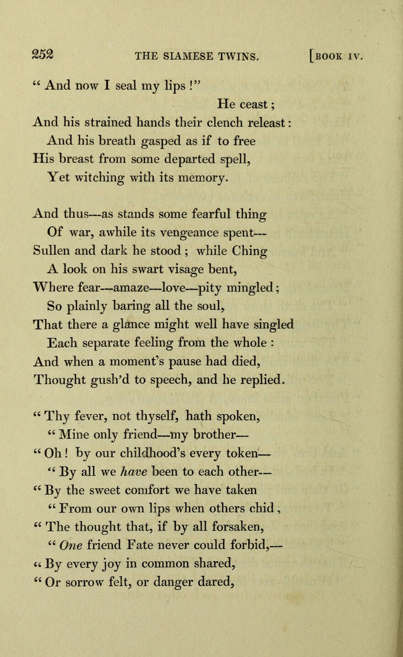 “ And now I seal my lips !” He ceast; And his strained hands their clench releast: And his breath gasped as if to free His breast from some departed spell, Yet witching with its memory. And thus—as stands some fearful thing Of war, awhile its vengeance spent— Sullen and dark he stood ; while Ching A look on his swart visage bent, Where fear—amaze—love—pity mingled; So plainly baring all the soul, That there a glance might well have singled Each separate feeling from the whole : And when a moment’s pause had died, Thought gush’d to speech, and he replied. “ Thy fever, not thyself, hath spoken, “ Mine only friend—my brother— 66 Oh! by our childhood’s every token— By all we have been to each other— cc By the sweet comfort we have taken “ From our own lips when others chid, 66 The thought that, if by all forsaken, <e One friend Fate never could forbid,— (6 By every joy in common shared, C( Or sorrow felt, or danger dared,