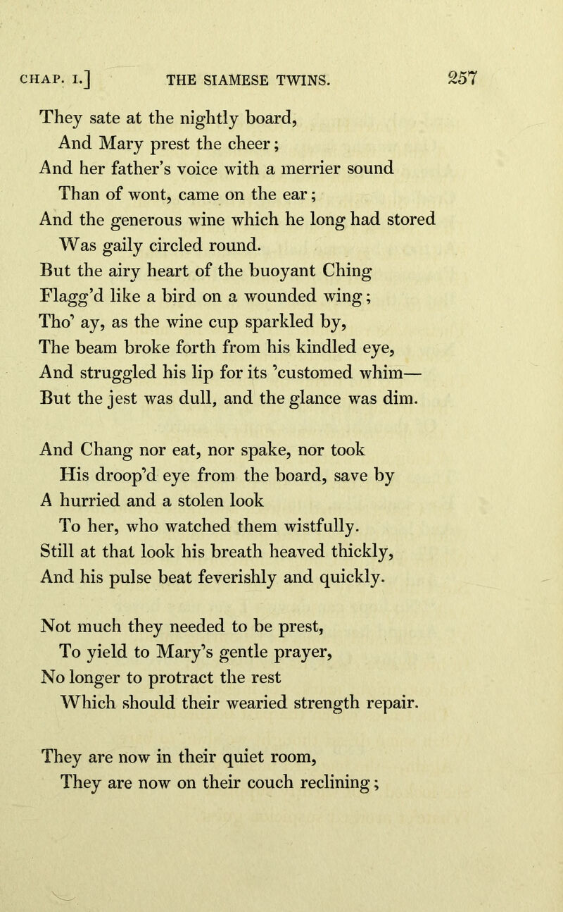 They sate at the nightly board, And Mary prest the cheer; And her father’s voice with a merrier sound Than of wont, came on the ear; And the generous wine which he long had stored Was gaily circled round. But the airy heart of the buoyant Ching Flagg’d like a bird on a wounded wing; Tho’ ay, as the wine cup sparkled by, The beam broke forth from his kindled eye, And struggled his lip for its ’customed whim— But the jest was dull, and the glance was dim. And Chang nor eat, nor spake, nor took His droop’d eye from the board, save by A hurried and a stolen look To her, who watched them wistfully. Still at that look his breath heaved thickly, And his pulse beat feverishly and quickly. Not much they needed to be prest, To yield to Mary’s gentle prayer, No longer to protract the rest Which should their wearied strength repair. They are now in their quiet room, They are now on their couch reclining;