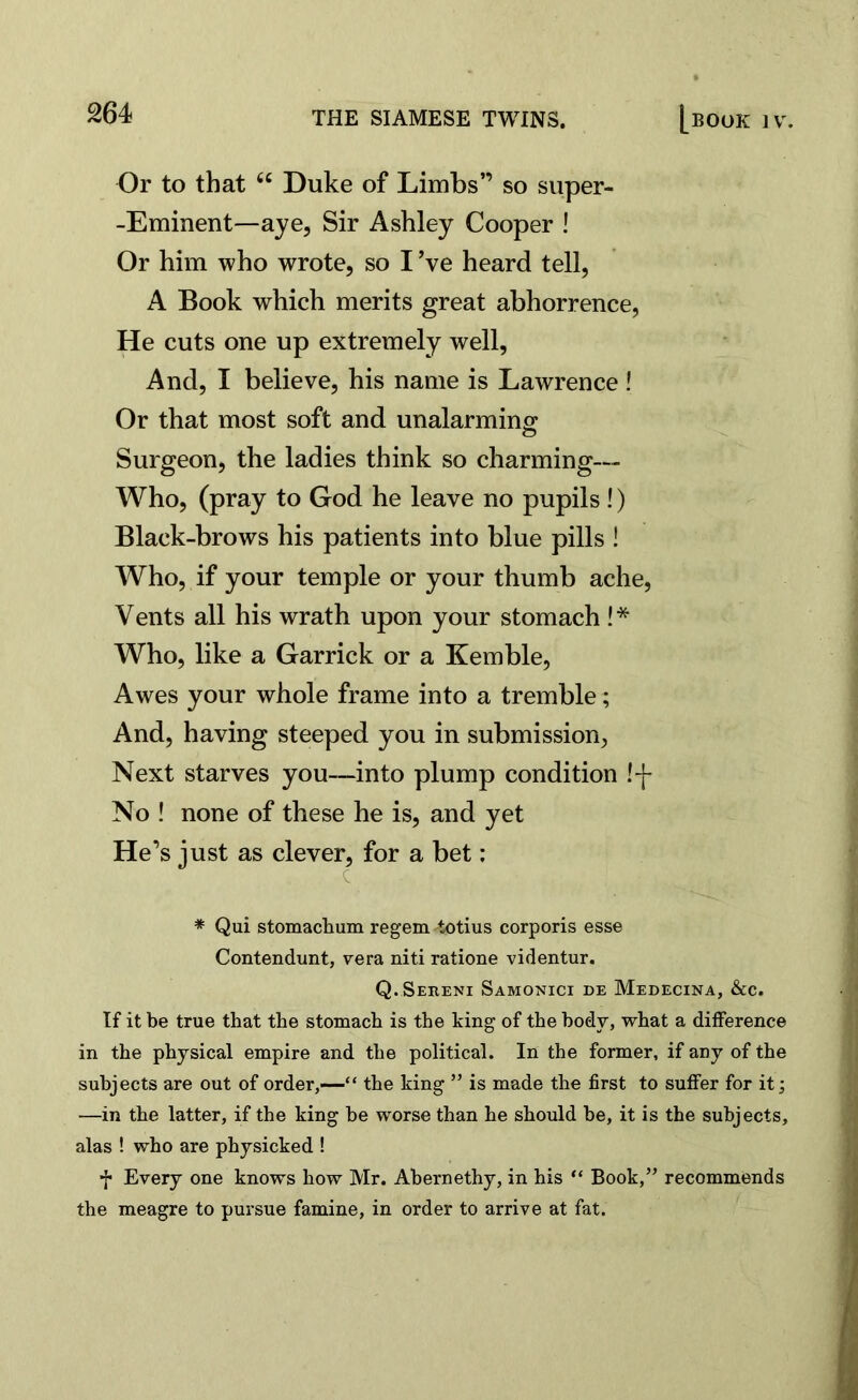 Or to that u Duke of Limbs” so super- -Eminent—aye, Sir Ashley Cooper ! Or him who wrote, so I’ve heard tell, A Book which merits great abhorrence, He cuts one up extremely well, And, I believe, his name is Lawrence! Or that most soft and unalarming Surgeon, the ladies think so charming— Who, (pray to God he leave no pupils !) Black-brows his patients into blue pills ! Who, if your temple or your thumb ache, Vents all his wrath upon your stomach !* Who, like a Garrick or a Kemble, Awes your whole frame into a tremble; And, having steeped you in submission, Next starves you—into plump condition !-f- No ! none of these he is, and yet He’s just as clever, for a bet: * Qui stomachum regem totius corporis esse Contendunt, vera niti ratione videntur. Q. Sereni Samonici de Medecina, &c. If it be true that the stomach is the king of the body, what a difference in the physical empire and the political. In the former, if any of the subjects are out of order,—“ the king ” is made the first to suffer for it; —in the latter, if the king be worse than he should be, it is the subjects, alas ! who are physicked ! f Every one knows how Mr. Abernethy, in his “ Book,” recommends the meagre to pursue famine, in order to arrive at fat.