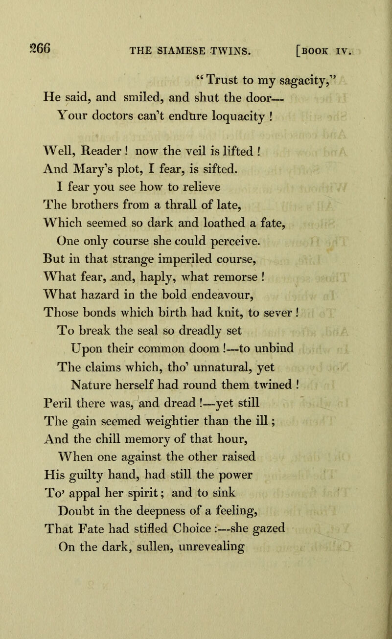 “ Trust to my sagacity,1’ He said, and smiled, and shut the door— Your doctors can’t endure loquacity ! Well, Reader ! now the veil is lifted ! And Mary’s plot, I fear, is sifted. I fear you see how to relieve The brothers from a thrall of late, Which seemed so dark and loathed a fate, One only course she could perceive. But in that strange imperiled course, What fear, .and, haply, what remorse ! What hazard in the bold endeavour, Those bonds which birth had knit, to sever ! To break the seal so dreadly set Upon their common doom !—to unbind The claims which, tho’ unnatural, yet Nature herself had round them twined ! Peril there was, and dread !—yet still The gain seemed weightier than the ill; And the chill memory of that hour, When one against the other raised His guilty hand, had still the power To’ appal her spirit; and to sink Doubt in the deepness of a feeling, That Fate had stifled Choice :—she gazed On the dark, sullen, unrevealing