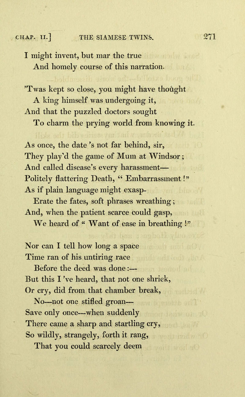 I might invent, but mar the true And homely course of this narration. ’Twas kept so close, you might have thought A king himself was undergoing it, And that the puzzled doctors sought To charm the prying world from knowing it. As once, the date*s not far behind, sir, They play’d the game of Mum at Windsor; And called disease’s every harassment— Politely flattering Death, “ Embarrassment!” As if plain language might exasp- Erate the fates, soft phrases wreathing; And, when the patient scarce could gasp, We heard of “ Want of ease in breathing !” Nor can I tell how long a space Time ran of his untiring race Before the deed was done:— But this I’ve heard, that not one shriek, Or cry, did from that chamber break, No—not one stifled groan— Save only once—when suddenly There came a sharp and startling cry, So wildly, strangely, forth it rang, That you could scarcely deem